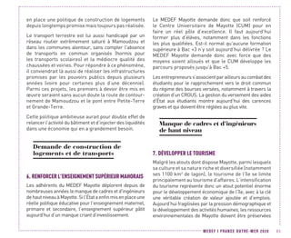MEDEF I FRANCE OUTRE-MER 2020 83
en place une politique de construction de logements
depuis longtemps promise mais toujours pas réalisée.
Le transport terrestre est lui aussi handicapé par un
réseau routier extrêmement saturé à Mamoudzou et
dans les communes alentour, sans compter l'absence
de transports en commun organisés (hormis pour
les transports scolaires) et la médiocre qualité des
chaussées et voiries. Pour répondre à ce phénomène,
il conviendrait là aussi de réaliser les infrastructures
promises par les pouvoirs publics depuis plusieurs
années (voire pour certaines plus d’une décennie).
Parmi ces projets, les premiers à devoir être mis en
œuvre seraient sans aucun doute la route de contour-
nement de Mamoudzou et le pont entre Petite-Terre
et Grande-Terre.
Cette politique ambitieuse aurait pour double effet de
relancer l’activité du bâtiment et d’injecter des liquidités
dans une économie qui en a grandement besoin.
Demande de construction de
logements et de transports
6.	RENFORCERL’ENSEIGNEMENT SUPÉRIEURMAHORAIS
Les adhérents du MEDEF Mayotte déplorent depuis de
nombreuses années le manque de cadres et d'ingénieurs
dehautniveauàMayotte.Sil’Étataenfinmisenplaceune
réelle politique éducative pour l’enseignement maternel,
primaire et secondaire, l’enseignement supérieur pâtit
aujourd’hui d’un manque criant d’investissement.
Le MEDEF Mayotte demande donc que soit renforcé
le Centre Universitaire de Mayotte (CUM) pour en
faire un réel pôle d’excellence. Il faut aujourd’hui
former plus d’élèves, notamment dans les fonctions
les plus qualifiées. Est-il normal qu’aucune formation
supérieure à Bac +3 n’y soit aujourd’hui délivrée ? Le
MEDEF Mayotte demande donc avec force que des
moyens soient alloués et que le CUM développe les
parcours proposés jusqu’à Bac +5.
Lesentrepreneurss’associentparailleursaucombatdes
étudiants pour le rapprochement vers le droit commun
du régime des bourses versées, notamment à travers la
création d’un CROUS. La gestion du versement des aides
d’État aux étudiants montre aujourd’hui des carences
graves et qui doivent être réglées au plus vite.
Manque de cadres et d'ingénieurs
de haut niveau
7.	DÉVELOPPER LE TOURISME
Malgré les atouts dont dispose Mayotte, parmi lesquels
sa culture et sa nature riche et diversifiée (notamment
ses 1100 km2
de lagon), le tourisme de l’île se limite
principalement au tourisme d’affaires. L’intensification
du tourisme représente donc un atout potentiel énorme
pour le développement économique de l’île, avec à la clé
une véritable création de valeur ajoutée et d’emplois.
Aujourd’hui fragilisées par la pression démographique et
le développement des activités humaines, les ressources
environnementales de Mayotte doivent être préservées
 