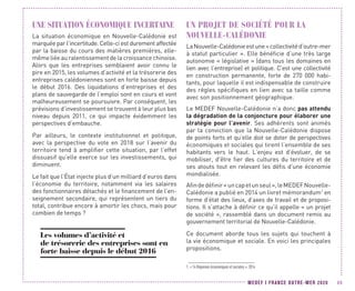 MEDEF I FRANCE OUTRE-MER 2020 89
UNE SITUATION ÉCONOMIQUE INCERTAINE
La situation économique en Nouvelle-Calédonie est
marquée par l’incertitude. Celle-ci est durement affectée
par la baisse du cours des matières premières, elle-
même liée au ralentissement de la croissance chinoise.
Alors que les entreprises semblaient avoir connu le
pire en 2015, les volumes d’activité et la trésorerie des
entreprises calédoniennes sont en forte baisse depuis
le début 2016. Des liquidations d’entreprises et des
plans de sauvegarde de l’emploi sont en cours et vont
malheureusement se poursuivre. Par conséquent, les
prévisions d’investissement se trouvent à leur plus bas
niveau depuis 2011, ce qui impacte évidemment les
perspectives d’embauche.
Par ailleurs, le contexte institutionnel et politique,
avec la perspective du vote en 2018 sur l’avenir du
territoire tend à amplifier cette situation, par l’effet
dissuasif qu’elle exerce sur les investissements, qui
diminuent.
Le fait que l’État injecte plus d’un milliard d’euros dans
l’économie du territoire, notamment via les salaires
des fonctionnaires détachés et le financement de l’en-
seignement secondaire, qui représentent un tiers du
total, contribue encore à amortir les chocs, mais pour
combien de temps ?
Les volumes d’activité et
de trésorerie des entreprises sont en
forte baisse depuis le début 2016
UN PROJET DE SOCIÉTÉ POUR LA
NOUVELLE-CALÉDONIE
LaNouvelle-Calédonieestune« collectivitéd’outre-mer
à statut particulier ». Elle bénéficie d’une très large
autonomie « législative » (dans tous les domaines en
lien avec l’entreprise) et politique. C’est une collectivité
en construction permanente, forte de 270  000 habi-
tants, pour laquelle il est indispensable de construire
des règles spécifiques en lien avec sa taille comme
avec son positionnement géographique.
Le MEDEF Nouvelle-Calédonie n’a donc pas attendu
la dégradation de la conjoncture pour élaborer une
stratégie pour l’avenir. Ses adhérents sont animés
par la conviction que la Nouvelle-Calédonie dispose
de points forts et qu’elle doit se doter de perspectives
économiques et sociales qui tirent l’ensemble de ses
habitants vers le haut. L’enjeu est d’évoluer, de se
mobiliser, d'être fier des cultures du territoire et de
ses atouts tout en relevant les défis d’une économie
mondialisée.
Afindedéfinir« uncapetunseul »,leMEDEFNouvelle-
Calédonie a publié en 2014 un livret mémorandum1
en
forme d’état des lieux, d’axes de travail et de proposi-
tions. Il s’attache à définir ce qu’il appelle « un projet
de société », rassemblé dans un document remis au
gouvernement territorial de Nouvelle-Calédonie.
Ce document aborde tous les sujets qui touchent à
la vie économique et sociale. En voici les principales
propositions.
1. « 14 Réponses économiques et sociales », 2014
 