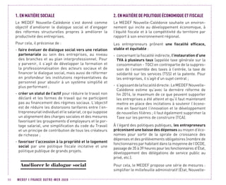 MEDEF I FRANCE OUTRE-MER 202090
1.	EN MATIÈRE SOCIALE
Le MEDEF Nouvelle-Calédonie s’est donné comme
objectif d’améliorer le dialogue social et d’engager
des réformes structurelles propres à améliorer la
productivité des entreprises.
Pour cela, il préconise de :
-- faire évoluer de dialogue social vers une relation
partenariale au sein des entreprises, au niveau
des branches et au plan interprofessionnel. Pour
y parvenir, il s’agit de développer la formation et
la professionnalisation des acteurs sociaux et de
financer le dialogue social, mais aussi de réformer
en profondeur les institutions représentatives du
personnel pour aboutir à un système simplifié et
plus performant ;
-- créer un statut de l’actif pour réduire le travail non
déclaré et les formes de travail qui ne participent
pas au financement des régimes sociaux. L’objectif
est de réduire les distorsions tarifaires entre l’en-
trepreneuriat individuel et le salariat, ce qui suppose
un alignement des charges sociales et des mesures
favorisant les groupements d’employeurs et le por-
tage salarial, une simplification du code du Travail
et un principe de contribution de tous les créateurs
de richesse ;
-- favoriser l’accession à la propriété et le logement
social par une politique fiscale incitative et une
politique publique de grands projets.
Améliorer le dialogue social
2.	EN MATIÈRE DE POLITIQUE ÉCONOMIQUE ET FISCALE
Le MEDEF Nouvelle-Calédonie souhaite un environ-
nement qui incite au développement économique, à
l’équité fiscale et à la compétitivité du territoire par
rapport à son environnement régional.
Les entrepreneurs prônent une fiscalité efficace,
stable et équitable :
-- concernant la fiscalité indirecte, l’instauration d’une
TVA à plusieurs taux (appelée taxe générale sur la
consommation - TGC) en contrepartie de la suppres-
sion de l’ensemble des taxes à l’entrée, la taxe de
solidarité sur les services (TSS) et la patente. Pour
les entreprises, il s’agit d’un sujet central ;
-- s’agissantdelafiscalitédirecte :LeMEDEFNouvelle-
Calédonie estime qu’avec la dernière réforme de
fin 2014, le maximum de ce que peuvent supporter
les entreprises a été atteint et qu’il faut maintenant
mettre en place des incitations à soutenir l’écono-
mie en favorisant l’innovation et le développement
de nouvelles filières ; il faut également supprimer la
Taxe sur les permis de construire (TCA).
À l’égard des politiques publiques, les entrepreneurs
préconisent une baisse des dépenses au moyen d’éco-
nomies pour sortir de la spirale de croissance des
dépenses et des prélèvements obligatoires (nombre de
fonctionnaires par habitant dans la moyenne de l’OCDE,
passage de 35 à 39 heures pour les fonctionnaires d’État,
développement des délégations de service public au
privé, etc.).
Pour cela, le MEDEF propose une série de mesures :
simplifier le millefeuille administratif (État, Nouvelle-
 