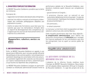 MEDEF I FRANCE OUTRE-MER 202092
4.	EN MATIÈRE D’EMPLOI ET DE FORMATION
Le MEDEF Nouvelle-Calédonie considère que la tâche
est immense.
Il propose de :
-- rapprocher les formations des besoins des entreprises ;
-- valoriser les métiers manuels et techniques et déve-
lopper des méthodes pédagogiques adaptées aux
populations locales ;
-- mettre en place des formations aussi bien pour les
salariés que pour les demandeurs d’emploi dans
un objectif de développement des compétences qui
n’oppose pas les sources de financement entre l’en-
treprise et la collectivité.
Rapprocher, valoriser, mettre en
place
5.	UNE GOUVERNANCE RÉNOVÉE
Enfin, le MEDEF Nouvelle-Calédonie en appelle à une
gouvernance différente, pour une plus grande efficacité
des politiques et des services publics. Les entrepreneurs
souhaitent davantage de concertation entre les acteurs.
Ils souhaitent également être associés aux discussions
sur l’avenir institutionnel du territoire, notamment pour
ce qui touche à la répartition des compétences.
Le MEDEF Nouvelle-Calédonie souligne en particulier
combien le millefeuille administratif existant freine la
performance globale de la Nouvelle-Calédonie, avec
plusieurs instances ayant chacune ses compétences
propres :
-- gouvernement et Congrès ;
-- 3 provinces chacune avec un exécutif et une
assemblée délibérante (à titre d’exemple : 3 codes de
l’environnement, 3 politiques touristiques, 3 politiques
de placement/emploi…) ;
-- 33 communes ;
-- le sénat coutumier.
Le tout pour un territoire dont la population est équi-
valente à celle d’une ville comme Nantes.
Cette nouvelle gouvernance doit viser deux objectifs :
la simplification administrative, pour libérer les
potentiels économiques et l’efficience pour soulager
les finances publiques (et les contributeurs que sont
les entreprises), tout en ayant un service public de
qualité.
Simplification administrative
LA QUESTION CENTRALE DE LA
RÉFORME FISCALE
L’adoption de la réforme fiscale mobilise toute
l’énergie du MEDEF Nouvelle-Calédonie. Deux textes
ont été adoptés début septembre 2016 par le Congrès
de Nouvelle-Calédonie : il s’agit des projets de loi du
 