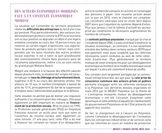 MEDEF I FRANCE OUTRE-MER 2020 99
DES ACTEURS ÉCONOMIQUES MOBILISÉS
FACE À UN CONTEXTE ÉCONOMIQUE
MOROSE
La situation sur l’ensemble du territoire polynésien
révèle les difficultésdesentreprises du fait d’une crise
qui persiste. Plus particulièrements, des secteurs tra-
ditionnellement porteurs comme le BTP ou le tourisme
ont vu leur position se dégrader en dépit d’une légère
embellie constatée au cours des 18 derniers mois, qui
redonne un certain regain d’optimisme. Les exporta-
tions de produits perliers sont en retrait, mais com-
pensées par les bons résultats des autres produits
locaux exportés. Il est à noter la part grandissante
des investissements chinois dans plusieurs pans de
l’économie polynésienne, même s’ils se sont retirés
du grand projet Mahana Beach.
Malgré une tendance à la hausse des effectifs salariés
depuis plusieurs mois, la situation de l’emploi est carac-
tériséeparuntauxdechômagestructurellementélevé,
supérieur à 20 % au cours des dernières années. Par
ailleurs, en 10 ans, le nombre d’employés a baissé de
près de 13 %, principalement du fait de la suppression
d’emplois dans l’administration publique et la défense.
Cette situation ne permet pas de donner une impulsion
suffisante à la consommation des ménages. Elle pose
également un défi important en matière de finance-
ment de la protection sociale. Mise en place en 1995,
la Protection sociale généralisée (PSG) en Polynésie
française assurait un accès pour tous aux soins et
l’ouverture de minima sociaux avec également un
volet retraite. 21 ans plus tard, cette PSG a du mal
à financer les retraites en raison d’un déséquilibre
entre le nombre de cotisants en activité et l’enveloppe
des pensions à payer. Une nouvelle version devait
voir le jour en 2015, mais le chantier est complexe.
Les cotisations salariales sont en chute libre depuis
2007 alors que l’équilibre du système dépend d’elles.
Plus que jamais, c’est le rythme d’activité du secteur
privé qui conditionne la nécessaire augmentation du
nombre de cotisants.
Le contexte politique polynésien, marqué par la crise et
l’instabilité depuis 2004, n’a pas contribué à améliorer la
situation économique ; au contraire, il a non seulement
entraîné des faillites dans certains secteurs (BTP) pour
non-paiement mais aussi empêché que les réformes
nécessaires soient conduites au sein de cette collec-
tivité d’outre-mer. Plus généralement, le territoire
manque de vision à long terme pour son développement
économiqueaumomentoùlemodèleéconomiquesocial
sur lequel il a vécu est clairement à bout de souffle.
Ces constats sont largement partagés par la commu-
nauté entrepreneuriale, qui agit pour qu’une prise de
conscience commune des acteurs privés et publics
permette d’engager enfin les réformes nécessaires
à la Polynésie. Les dernières Assises organisées en
mars 2016 par le MEDEF Polynésie sur le thème de
«  L’entreprise innovante, moteur du développement
économique  » ont été l’occasion d’exprimer cette
dynamique et cette ambition à laquelle les représentants
du gouvernement Polynésien et de l’État présents ont
apporté leur soutien.
De fait, le changement est à l’œuvre en Polynésie,
comme l’attestent le développement de l’innovation
dans les entreprises industrielles et de services ainsi
que les réformes en cours en matière de protection
 