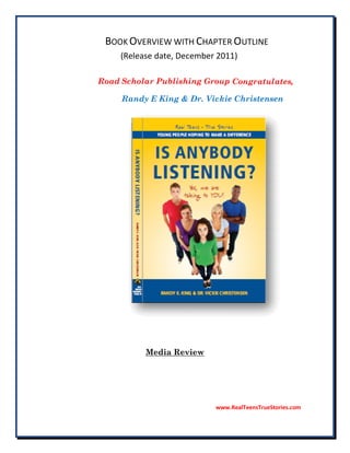 BOOK OVERVIEW WITH CHAPTER OUTLINE
     (Release date, December 2011)

Road Scholar Publishing Group Congratulates,

     Randy E King & Dr. Vickie Christensen




           Media Review




                            www.RealTeensTrueStories.com
 