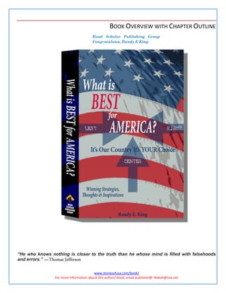 BOOK OVERVIEW WITH CHAPTER OUTLINE
                                       Road Scholar Publishing Group
                                       Congratulates, Randy E King.




“He who knows nothing is closer to the truth than he whose mind is filled with falsehoods
and errors.” ---- Thomas Jefferson
                -


                                        www.storiesofusa.com/book/
                For more information about this author/ book, email publisher@: Reboh@cox.net
 