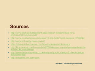  http://www.blurb.com/blog/eight-page-design-fundamentals-for-a-
professional-looking-novel/
 http://www.creativebloq.com/design/10-tips-better-book-designs-10135024
 http://www.brit.co/diy-book-covers/
 https://designschool.canva.com/how-to-design-book-covers/
 http://blog.designcrowd.com/article/639/take-your-creativity-to-new-heights-
with-book-cover-design
 http://www.digitalartsonline.co.uk/features/graphic-design/21-book-design-
illustration-tips/
 http://nadaorlic.wix.com/book
Sources
TEACHER: Susana Arroyo Hernández
 