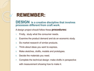 DESIGN is a creative discipline that involves
processes different from craft work.
A design project should follow these procedures:
1. Firstly, study what the consumer needs.
2. Examine the product demand and do an economic study.
3. Do market research of similar products.
4. Think about ideas you want to express.
5. Make sketches, drafts, models and prototypes.
6. Decide the materials you need.
7. Complete the technical design: make drafts in perspective
with measurement showing how to make it.
REMEMBER:
 