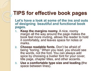 TIPS for effective book pages
Let’s have a look at some of the ins and outs
of designing beautiful and functional book
pages.
1. Keep the margins roomy. A nice, roomy
margin all the way around the page makes the
book feel more inviting, allows the reader to hold
it comfortably, and leaves space for notes or
marks.
2. Choose readable fonts. Don’t be afraid of
being “boring.” When you read, you should see
the words, not the font. You can always add
spice by choosing a livelier font for your cover,
title page, chapter titles, and other accents.
3. Use a comfortable type size and leading (the
space between lines).
 