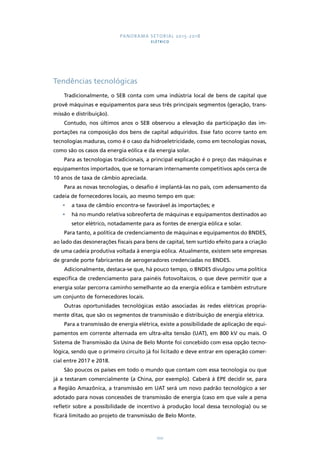 PANORAMA SETORIAL 2015-2018 
ELÉTRICO 
100 
Tendências tecnológicas 
Tradicionalmente, o SEB conta com uma indústria local de bens de capital que 
provê máquinas e equipamentos para seus três principais segmentos (geração, trans-missão 
e distribuição). 
Contudo, nos últimos anos o SEB observou a elevação da participação das im-portações 
na composição dos bens de capital adquiridos. Esse fato ocorre tanto em 
tecnologias maduras, como é o caso da hidroeletricidade, como em tecnologias novas, 
como são os casos da energia eólica e da energia solar. 
Para as tecnologias tradicionais, a principal explicação é o preço das máquinas e 
equipamentos importados, que se tornaram internamente competitivos após cerca de 
10 anos de taxa de câmbio apreciada. 
Para as novas tecnologias, o desafio é implantá-las no país, com adensamento da 
cadeia de fornecedores locais, ao mesmo tempo em que: 
• a taxa de câmbio encontra-se favorável às importações; e 
• há no mundo relativa sobreoferta de máquinas e equipamentos destinados ao 
setor elétrico, notadamente para as fontes de energia eólica e solar. 
Para tanto, a política de credenciamento de máquinas e equipamentos do BNDES, 
ao lado das desonerações fiscais para bens de capital, tem surtido efeito para a criação 
de uma cadeia produtiva voltada à energia eólica. Atualmente, existem sete empresas 
de grande porte fabricantes de aerogeradores credenciadas no BNDES. 
Adicionalmente, destaca-se que, há pouco tempo, o BNDES divulgou uma política 
específica de credenciamento para painéis fotovoltaicos, o que deve permitir que a 
energia solar percorra caminho semelhante ao da energia eólica e também estruture 
um conjunto de fornecedores locais. 
Outras oportunidades tecnológicas estão associadas às redes elétricas propria-mente 
ditas, que são os segmentos de transmissão e distribuição de energia elétrica. 
Para a transmissão de energia elétrica, existe a possibilidade de aplicação de equi-pamentos 
em corrente alternada em ultra-alta tensão (UAT), em 800 kV ou mais. O 
Sistema de Transmissão da Usina de Belo Monte foi concebido com essa opção tecno-lógica, 
sendo que o primeiro circuito já foi licitado e deve entrar em operação comer-cial 
entre 2017 e 2018. 
São poucos os países em todo o mundo que contam com essa tecnologia ou que 
já a testaram comercialmente (a China, por exemplo). Caberá à EPE decidir se, para 
a Região Amazônica, a transmissão em UAT será um novo padrão tecnológico a ser 
adotado para novas concessões de transmissão de energia (caso em que vale a pena 
refletir sobre a possibilidade de incentivo à produção local dessa tecnologia) ou se 
ficará limitado ao projeto de transmissão de Belo Monte. 
 