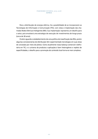 PANORAMA SETORIAL 2015-2018 
ELÉTRICO 
Para a distribuição de energia elétrica, há a possibilidade de se incorporarem as 
Tecnologias de Informação e Comunicação (TIC), com vistas à implantação das cha-madas 
Redes Elétricas Inteligentes (REI). Sua implantação representa um desafio para 
o setor, pois envolverá uma estratégia de execução de investimentos de longo prazo 
(cerca de 30 anos). 
O setor aguarda o estabelecimento de uma política de massificação das REIs, porém 
algumas concessionárias de distribuição têm experimentado tecnologias em suas áreas 
de concessão por meio de pilotos. Como atualmente nossa balança comercial é defici-tária 
em TIC, e o universo de produtos e aplicações é bem heterogêneo e repleto de 
especificidades, o desafio para a promoção de conteúdo local torna-se mais complexo. 
101 
 