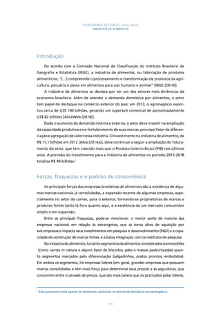 PANORAMA SETORIAL 2015-2018 
INDÚSTRIA DE ALIMENTOS 
103 
Introdução 
De acordo com a Comissão Nacional de Classificação do Instituto Brasileiro de 
Geografia e Estatística (IBGE), a indústria de alimentos, ou fabricação de produtos 
alimentícios, “[...] compreende o processamento e transformação de produtos da agri-cultura, 
pecuária e pesca em alimentos para uso humano e animal” [IBGE (2014)]. 
A indústria de alimentos se destaca por ser um dos setores mais dinâmicos da 
economia brasileira. Além de atender à demanda doméstica por alimentos, o setor 
tem papel de destaque no comércio exterior do país: em 2013, o agronegócio expor-tou 
cerca de US$ 100 bilhões, gerando um superávit comercial de aproximadamente 
US$ 82 bilhões [AliceWeb (2014)]. 
Dado o aumento da demanda interna e externa, o setor deve investir na ampliação 
da capacidade produtiva e no fortalecimento de suas marcas, principal fator de diferen-ciação 
e agregação de valor nessa indústria. O investimento na indústria de alimentos, de 
R$ 11,1 bilhões em 2012 [Abia (2014a)], deve continuar a seguir a ampliação do fatura-mento 
do setor, que tem crescido mais que o Produto Interno Bruto (PIB) nos últimos 
anos. A previsão do investimento para a indústria de alimentos no período 2015-2018 
totaliza R$ 49 bilhões.1 
Forças, fraquezas e o padrão de concorrência 
As principais forças das empresas brasileiras de alimentos são a existência de algu-mas 
marcas nacionais já consolidadas, a expansão recente de algumas empresas, espe-cialmente 
no setor de carnes, para o exterior, tornando-se proprietárias de marcas e 
produtos fortes tanto lá fora quanto aqui, e a existência de um mercado consumidor 
amplo e em expansão. 
Entre as principais fraquezas, pode-se mencionar: o menor porte da maioria das 
empresas nacionais em relação às estrangeiras, que as torna alvos de aquisição por 
tais empresas e impacta seus investimentos em pesquisa e desenvolvimento (P&D) e a capa-cidade 
de construção de marcas fortes; e a baixa integração com os institutos de pesquisa. 
Na indústria de alimentos, há tanto segmentos de alimentos considerados commodities 
(como carnes in natura e alguns tipos de biscoitos, pães e massas padronizadas) quan-to 
segmentos marcados pela diferenciação (salgadinhos, pratos prontos, embutidos). 
Em ambos os segmentos, há empresas líderes (em geral, grandes empresas que possuem 
marcas consolidadas e têm mais força para determinar seus preços) e as seguidoras, que 
concorrem entre si através de preços, que são mais baixos que os praticados pelas líderes. 
1 Este panorama trata apenas de alimentos, excluindo os setores de bebidas e sucroenergético. 
 