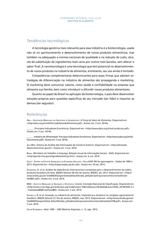 PANORAMA SETORIAL 2015-2018 
INDÚSTRIA DE ALIMENTOS 
108 
Tendências tecnológicas 
A tecnologia genérica mais relevante para essa indústria é a biotecnologia, usada 
não só no aprimoramento e desenvolvimento de novos produtos alimentícios, mas 
também na adequação a normas nacionais de qualidade e na redução de custo, atra-vés 
da substituição de ingredientes mais caros por outros mais baratos, sem alterar o 
sabor final. A nanotecnologia é uma tecnologia que tem potencial no desenvolvimen-to 
de novos produtos na indústria de alimentos, entretanto, seu uso ainda é limitado. 
Competências complementares determinantes para essas firmas que adotam es-tratégias 
de diferenciação na indústria de alimentos são propaganda e marketing. 
O marketing deve comunicar valores, como saúde e confiabilidade na empresa que 
alimenta sua família, bem como introduzir e difundir novos produtos alimentares. 
Quanto ao papel do Brasil na aplicação da biotecnologia, o país deve desenvolver 
soluções próprias para questões específicas de seu mercado (ser líder) e importar as 
demais (ser seguidor). 
Referências 
Abia – Associação Brasileira das Indústrias de Alimentação. A Força do Setor de Alimentos. Disponível em: 
<http://abia.org.br/vst/AForcadoSetordeAlimentos.pdf>. Acesso em: 3 out. 2014a. 
______. Principais Indicadores Econômicos. Disponível em: <http://www.abia.org.br/vst/ producao.pdf>. 
Acesso em: 3 out. 2014b. 
______. Indústria de Alimentação: Principais Indicadores Econômicos. Disponível em: <http://www.abia.org.br/vst/ 
faturamento.pdf>. Acesso em: 3 out. 2014c. 
AliceWeb. Sistema de Análise das Informações de Comércio Exterior. Disponível em: <http://aliceweb. 
desenvolvimento.gov.br>. Acesso em: 3 out. 2014. 
Brasil. Ministério do Trabalho e Emprego. Relação Anual de Informações Sociais – RAIS. Disponível em: 
<http://portal.mte.gov.br/geral/estatisticas.htm>. Acesso em: 6 out. 2014. 
Cepea – Centro de Estudos Avançados em Economia Aplicada – Esalq/USP. PIB do agronegócio – Dados de 1994 a 
2013. Disponível em: <http://cepea.esalq.usp.br/ pib>. Acesso em: 30 set. 2014. 
Guimaraes, D. et al. Análise de experiências internacionais e propostas para o desenvolvimento da cadeia 
produtiva brasileira do leite. BNDES Setorial 38, Rio de Janeiro, BNDES, set. 2013. Disponível em: <http:// 
www.bndes.gov.br/ SiteBNDES/export/sites/default/bndes_pt/Galerias/Arquivos/conhecimento/bnset/ 
set3801.pdf>. Acesso em: 3 out. 2014. 
IBGE – Instituto Brasileiro de Geografia e Estatística. Concla: Comissão Nacional de Classificação. Disponível em: 
<http://www.cnae.ibge.gov.br/divisao.asp?coddivisao=10&CodSecao=C&TabelaBusca=CNAE_201@CNAE 2.1 
- Subclasses@0@cnaefiscal@0>. Acesso em: 2 out. 2014. 
Sidonio, L. R. et al. Inovação na indústria de alimentos: importância e dinâmica no complexo agroindustrial 
brasileiro. BNDES Setorial 37, Rio de Janeiro, BNDES, mar. 2013. Disponível em: <http://www.bndes.gov.br/ 
SiteBNDES/export/sites/ default/bndes_pt/Galerias/Arquivos/conhecimento/bnset/set3708.pdf>. Acesso em: 
3 out. 2014. 
Valor Econômico. Valor 1000 – 1000 Maiores Empresas, n. 13, ago. 2013. 
 