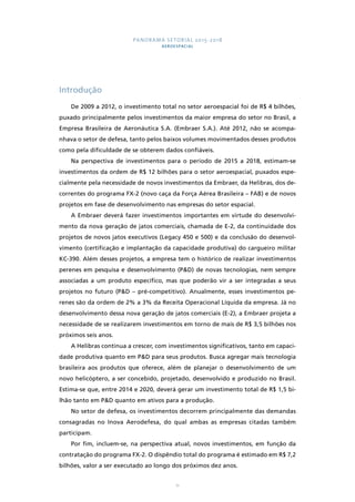 PANORAMA SETORIAL 2015-2018 
AEROESPACIAL 
11 
Introdução 
De 2009 a 2012, o investimento total no setor aeroespacial foi de R$ 4 bilhões, 
puxado principalmente pelos investimentos da maior empresa do setor no Brasil, a 
Empresa Brasileira de Aeronáutica S.A. (Embraer S.A.). Até 2012, não se acompa-nhava 
o setor de defesa, tanto pelos baixos volumes movimentados desses produtos 
como pela dificuldade de se obterem dados confiáveis. 
Na perspectiva de investimentos para o período de 2015 a 2018, estimam-se 
investimentos da ordem de R$ 12 bilhões para o setor aeroespacial, puxados espe-cialmente 
pela necessidade de novos investimentos da Embraer, da Helibras, dos de-correntes 
do programa FX-2 (novo caça da Força Aérea Brasileira – FAB) e de novos 
projetos em fase de desenvolvimento nas empresas do setor espacial. 
A Embraer deverá fazer investimentos importantes em virtude do desenvolvi-mento 
da nova geração de jatos comerciais, chamada de E-2, da continuidade dos 
projetos de novos jatos executivos (Legacy 450 e 500) e da conclusão do desenvol-vimento 
(certificação e implantação da capacidade produtiva) do cargueiro militar 
KC-390. Além desses projetos, a empresa tem o histórico de realizar investimentos 
perenes em pesquisa e desenvolvimento (P&D) de novas tecnologias, nem sempre 
associadas a um produto específico, mas que poderão vir a ser integradas a seus 
projetos no futuro (P&D – pré-competitivo). Anualmente, esses investimentos pe-renes 
são da ordem de 2% a 3% da Receita Operacional Líquida da empresa. Já no 
desenvolvimento dessa nova geração de jatos comerciais (E-2), a Embraer projeta a 
necessidade de se realizarem investimentos em torno de mais de R$ 3,5 bilhões nos 
próximos seis anos. 
A Helibras continua a crescer, com investimentos significativos, tanto em capaci-dade 
produtiva quanto em P&D para seus produtos. Busca agregar mais tecnologia 
brasileira aos produtos que oferece, além de planejar o desenvolvimento de um 
novo helicóptero, a ser concebido, projetado, desenvolvido e produzido no Brasil. 
Estima-se que, entre 2014 e 2020, deverá gerar um investimento total de R$ 1,5 bi-lhão 
tanto em P&D quanto em ativos para a produção. 
No setor de defesa, os investimentos decorrem principalmente das demandas 
consagradas no Inova Aerodefesa, do qual ambas as empresas citadas também 
participam. 
Por fim, incluem-se, na perspectiva atual, novos investimentos, em função da 
contratação do programa FX-2. O dispêndio total do programa é estimado em R$ 7,2 
bilhões, valor a ser executado ao longo dos próximos dez anos. 
 