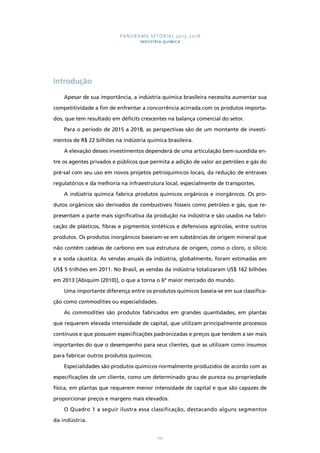 PANORAMA SETORIAL 2015-2018 
INDÚSTRIA QUÍMICA 
110 
Introdução 
Apesar de sua importância, a indústria química brasileira necessita aumentar sua 
competitividade a fim de enfrentar a concorrência acirrada com os produtos importa-dos, 
que tem resultado em déficits crescentes na balança comercial do setor. 
Para o período de 2015 a 2018, as perspectivas são de um montante de investi-mentos 
de R$ 22 bilhões na indústria química brasileira. 
A elevação desses investimentos dependerá de uma articulação bem-sucedida en-tre 
os agentes privados e públicos que permita a adição de valor ao petróleo e gás do 
pré-sal com seu uso em novos projetos petroquímicos locais, da redução de entraves 
regulatórios e da melhoria na infraestrutura local, especialmente de transportes. 
A indústria química fabrica produtos químicos orgânicos e inorgânicos. Os pro-dutos 
orgânicos são derivados de combustíveis fósseis como petróleo e gás, que re-presentam 
a parte mais significativa da produção na indústria e são usados na fabri-cação 
de plásticos, fibras e pigmentos sintéticos e defensivos agrícolas, entre outros 
produtos. Os produtos inorgânicos baseiam-se em substâncias de origem mineral que 
não contêm cadeias de carbono em sua estrutura de origem, como o cloro, o silício 
e a soda cáustica. As vendas anuais da indústria, globalmente, foram estimadas em 
US$ 5 trilhões em 2011. No Brasil, as vendas da indústria totalizaram US$ 162 bilhões 
em 2013 [Abiquim (2010)], o que a torna o 6º maior mercado do mundo. 
Uma importante diferença entre os produtos químicos baseia-se em sua classifica-ção 
como commodities ou especialidades. 
As commodities são produtos fabricados em grandes quantidades, em plantas 
que requerem elevada intensidade de capital, que utilizam principalmente processos 
contínuos e que possuem especificações padronizadas e preços que tendem a ser mais 
importantes do que o desempenho para seus clientes, que as utilizam como insumos 
para fabricar outros produtos químicos. 
Especialidades são produtos químicos normalmente produzidos de acordo com as 
especificações de um cliente, como um determinado grau de pureza ou propriedade 
física, em plantas que requerem menor intensidade de capital e que são capazes de 
proporcionar preços e margens mais elevados. 
O Quadro 1 a seguir ilustra essa classificação, destacando alguns segmentos 
da indústria. 
 