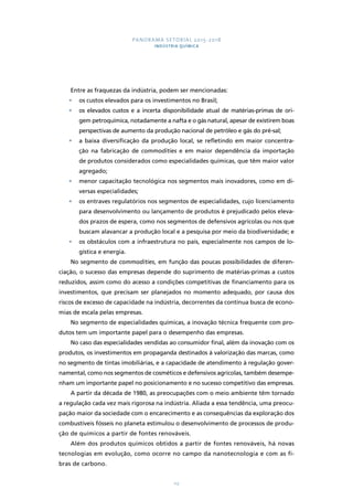 PANORAMA SETORIAL 2015-2018 
INDÚSTRIA QUÍMICA 
Entre as fraquezas da indústria, podem ser mencionadas: 
• os custos elevados para os investimentos no Brasil; 
• os elevados custos e a incerta disponibilidade atual de matérias-primas de ori-gem 
petroquímica, notadamente a nafta e o gás natural, apesar de existirem boas 
perspectivas de aumento da produção nacional de petróleo e gás do pré-sal; 
• a baixa diversificação da produção local, se refletindo em maior concentra-ção 
na fabricação de commodities e em maior dependência da importação 
de produtos considerados como especialidades químicas, que têm maior valor 
agregado; 
• menor capacitação tecnológica nos segmentos mais inovadores, como em di-versas 
112 
especialidades; 
• os entraves regulatórios nos segmentos de especialidades, cujo licenciamento 
para desenvolvimento ou lançamento de produtos é prejudicado pelos eleva-dos 
prazos de espera, como nos segmentos de defensivos agrícolas ou nos que 
buscam alavancar a produção local e a pesquisa por meio da biodiversidade; e 
• os obstáculos com a infraestrutura no país, especialmente nos campos de lo-gística 
e energia. 
No segmento de commodities, em função das poucas possibilidades de diferen-ciação, 
o sucesso das empresas depende do suprimento de matérias-primas a custos 
reduzidos, assim como do acesso a condições competitivas de financiamento para os 
investimentos, que precisam ser planejados no momento adequado, por causa dos 
riscos de excesso de capacidade na indústria, decorrentes da contínua busca de econo-mias 
de escala pelas empresas. 
No segmento de especialidades químicas, a inovação técnica frequente com pro-dutos 
tem um importante papel para o desempenho das empresas. 
No caso das especialidades vendidas ao consumidor final, além da inovação com os 
produtos, os investimentos em propaganda destinados à valorização das marcas, como 
no segmento de tintas imobiliárias, e a capacidade de atendimento à regulação gover-namental, 
como nos segmentos de cosméticos e defensivos agrícolas, também desempe-nham 
um importante papel no posicionamento e no sucesso competitivo das empresas. 
A partir da década de 1980, as preocupações com o meio ambiente têm tornado 
a regulação cada vez mais rigorosa na indústria. Aliada a essa tendência, uma preocu-pação 
maior da sociedade com o encarecimento e as consequências da exploração dos 
combustíveis fósseis no planeta estimulou o desenvolvimento de processos de produ-ção 
de químicos a partir de fontes renováveis. 
Além dos produtos químicos obtidos a partir de fontes renováveis, há novas 
tecnologias em evolução, como ocorre no campo da nanotecnologia e com as fi-bras 
de carbono. 
 