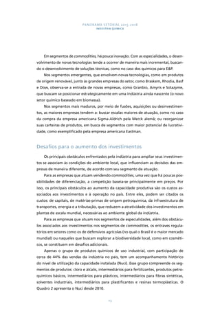 PANORAMA SETORIAL 2015-2018 
INDÚSTRIA QUÍMICA 
Em segmentos de commodities, há pouca inovação. Com as especialidades, o desen-volvimento 
de novas tecnologias tende a ocorrer de maneira mais incremental, buscan-do 
o desenvolvimento de soluções técnicas, como no caso dos químicos para E&P. 
Nos segmentos emergentes, que envolvem novas tecnologias, como em produtos 
de origem renovável, junto às grandes empresas do setor, como Braskem, Rhodia, Basf 
e Dow, observa-se a entrada de novas empresas, como Granbio, Amyris e Solazyme, 
que buscam se posicionar estrategicamente em uma indústria ainda nascente (o novo 
setor químico baseado em biomassa). 
Nos segmentos mais maduros, por meio de fusões, aquisições ou desinvestimen-tos, 
as maiores empresas tendem a: buscar escalas maiores de atuação, como no caso 
da compra da empresa americana Sigma-Aldrich pela Merck alemã; ou reorganizar 
suas carteiras de produtos, em busca de segmentos com maior potencial de lucrativi-dade, 
como exemplificado pela empresa americana Eastman. 
Desafios para o aumento dos investimentos 
Os principais obstáculos enfrentados pela indústria para ampliar seus investimen-tos 
se associam às condições do ambiente local, que influenciam as decisões das em-presas 
de maneira diferente, de acordo com seu segmento de atuação. 
Para as empresas que atuam vendendo commodities, uma vez que há poucas pos-sibilidades 
de diferenciação, a competição baseia-se principalmente em preços. Por 
isso, os principais obstáculos ao aumento da capacidade produtiva são os custos as-sociados 
aos investimentos e à operação no país. Entre eles, podem ser citados os 
custos: de capitais, de matérias-primas de origem petroquímica, da infraestrutura de 
transportes, energia e a tributação, que reduzem a atratividade dos investimentos em 
plantas de escala mundial, necessárias ao ambiente global da indústria. 
Para as empresas que atuam nos segmentos de especialidades, além dos obstácu-los 
associados aos investimentos nos segmentos de commodities, os entraves regula-tórios 
em setores como os de defensivos agrícolas (no qual o Brasil é o maior mercado 
mundial) ou naqueles que buscam explorar a biodiversidade local, como em cosméti-cos, 
se constituem em desafios adicionais. 
Apenas o grupo de produtos químicos de uso industrial, com participação de 
cerca de 44% das vendas da indústria no país, tem um acompanhamento histórico 
do nível de utilização da capacidade instalada (Nuci). Esse grupo compreende os seg-mentos 
de produtos: cloro e álcalis, intermediários para fertilizantes, produtos petro-químicos 
básicos, intermediários para plásticos, intermediários para fibras sintéticas, 
solventes industriais, intermediários para plastificantes e resinas termoplásticas. O 
Quadro 2 apresenta o Nuci desde 2010. 
113 
 