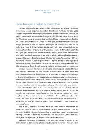 PANORAMA SETORIAL 2015-2018 
AEROESPACIAL 
Forças, fraquezas e padrão de concorrência 
Entre as principais forças, é possível citar, inicialmente, a chamada inteligência 
de mercado, ou seja, a apurada capacidade de distinguir nichos do mercado global 
e investir naquele que tem alta probabilidade de ser bem-sucedido. Há todo um his-tórico 
a esse respeito: aeronaves Bandeirante, Brasília, ERJ-145, E-Jets, Sistema Astros 
etc. Além disso, conta-se com uma boa base tecnológica, representada em São José 
dos Campos pelos Institutos de Ciência e Tecnologia (Departamento de Ciência e Tec-nologia 
Aeroespacial – DCTA, Instituto Tecnológico da Aeronáutica – ITA), em São 
Carlos pela Escola de Engenharia de São Carlos (EESC) e pela Universidade de São 
Paulo (USP), em Belo Horizonte pela Universidade Federal de Minas Gerais (UFMG), 
em Itajubá pela Universidade Federal de Itajubá (Unifei), entre outros. Existem ainda 
autoridades aeronáuticas certificadoras (civil, com a Agência Nacional da Aviação Civil – 
Anac, e militar, com o Departamento de Ciência e Tecnologia Aeronáutica – DCTA e o 
Instituto de Fomento e Coordenação Industrial – IFI) que têm décadas de experiência, 
com reputação internacionalmente reconhecida, e as marcas Embraer e Helibras (sub-sidiária 
integral da Grupo Airbus), globais e maduras, auxiliando todo o resto do setor. 
Entre as fraquezas, constatam-se a elevada concentração e a dependência de 
uma empresa – Embraer. Por isso, a cadeia produtiva ainda é frágil, implicando 
empresas essencialmente de pequeno porte. Ademais, o sistema tributário não 
as desonera integralmente nas etapas subsequentes de peças e componentes que 
serão exportados quando integrados a aeronaves ou outros produtos (resultando 
em concorrência desigual com fornecedores do exterior). Por outro lado, compara-tivamente 
ao observado nos países desenvolvidos, faltam instituições no país que 
possam extrair toda a externalidade econômica positiva em potencial do setor em 
comento. O carreamento regular de recursos de P&D para o setor é a prática das 
agências governamentais especializadas em interagir com a indústria (por exem-plo, 
NASA e Darpa nos Estados Unidos, ONERA na França, Miti no Japão, entre 
outras). Em suma, há um déficit de políticas públicas de apoio, o que leva a não se 
contar com um level playing field para as empresas brasileiras vis-à-vis suas con-correntes 
12 
globais. 
Apesar disso, o cenário brasileiro tem dado sinais recentes de melhora, em 
função das políticas públicas englobadas no decreto presidencial que criou, em 
dezembro de 2008, a Estratégia Nacional de Defesa (END). A pedra de toque dessa 
estratégia consiste na definição da chamada Base Industrial de Defesa (BID) e na 
outorga de vantagens para as empresas que passem a compô-la. 
Dado que o mercado aeroespacial é, por definição, global, o padrão de con-corrência 
para os dois principais fabricantes brasileiros – Embraer e Helibras – se dá 
 