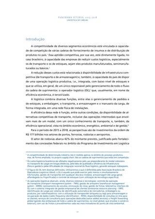 PANORAMA SETORIAL 2015-2018 
LOGÍSTICA DE CARGAS 
121 
Introdução 
A competitividade de diversos segmentos econômicos está vinculada à capacida-de 
de competição de várias cadeias de fornecimento de insumos e de distribuição de 
produtos no país.1 Essa aptidão competitiva, por sua vez, está diretamente ligada, no 
caso brasileiro, à capacidade das empresas de reduzir custos logísticos, especialmente 
os de transporte e os de estoques, sejam eles produtos manufaturados, semimanufa-turados 
ou básicos.2 
A redução desses custos está relacionada à disponibilidade de infraestrutura com-petitiva 
(de transporte e de armazenagem) e, também, à capacidade do país de dispor 
de uma operação logística produtiva, i.e., integrada, com baixo nível de estoques e 
que se utiliza, em geral, de um único responsável pelo gerenciamento de todo o fluxo 
da cadeia de suprimentos: o operador logístico (OL),3 que, usualmente, em nome da 
eficiência econômica, é terceirizado. 
A logística combina diversas funções, entre elas o gerenciamento de pedidos e 
de estoques, a embalagem, o transporte, a armazenagem e o manuseio da carga, de 
forma integrada, em uma rede física de instalações. 
A eficiência dessa rede é função, entre outras condições, da disponibilidade de al-ternativas 
competitivas de transporte, inclusive das operações intermodais que envol-vam 
mais de um modal, com um único conhecimento de transporte, e, também, da 
eficiência operacional, vista no âmbito econômico, energético, ambiental e de gestão.4 
Para o período de 2015 a 2018, as perspectivas são de investimentos da ordem de 
R$ 177 bilhões nos setores de portos, ferrovias, rodovias e aeroportos. 
O setor de rodovias abarca 42% do montante previsto, justificado pelo fortaleci-mento 
das concessões federais no âmbito do Programa de Investimento em Logística 
1 A competitividade de determinada indústria não é medida apenas no âmbito do processo produtivo, 
mas, de forma ampliada, no próprio supply chain. São as cadeias de suprimentos que estão em competição. 
2 Os custos logísticos brasileiros são afetados negativamente pelo uso preponderante do modal rodoviário 
no transporte de cargas em longas distâncias, pela falta de qualidade e eficiência da infraestrutura 
(física e gestão) e pelas dificuldades de integração racional do fluxo logístico, gerando estoques indesejáveis. 
3 A figura do OL tem diversas definições. Utilizaremos a que é defendida pela Associação Brasileira de 
Operadores Logísticos (Abol): o OL é aquele que pode exercer pelo menos e simultaneamente 
três funções, gestão de transportes (em qualquer dos seus modais), armazenagem (de carga geral, 
alfandegada ou frigorificada) e controle de estoques (com utilização de tecnologia específica). 
4 As operações logísticas abarcam, ainda, diversos sistemas e tecnologias: controle da operação 
de transporte (transport management system – TMS); gestão de armazéns (warehouse management 
system – WMS); rastreamento de veículos; otimização de rotas; gestão de frotas; telemetria; interface do 
OL com o sistema integrado de gestão empresarial de clientes (enterprise resource planning – ERP); 
identificação de cargas por sistema de identificação automática de mercadorias, embalagens ou 
produtos, por radiofrequência, com a utilização de transponder (etiqueta ou tag) para armazenagem e 
recuperação de dados (radio frequency identification – RFID); disponibilidade de consultas on-line para 
os clientes; serviços de consultoria para operações dedicadas (value added services); e freight fowarding 
global (gestão dos embarques de toda a cadeia de suprimentos, no nível global, que envolve o comércio 
exterior), com uso de frotas e procedimentos cada vez mais inovadores do ponto de vista ambiental. 
 