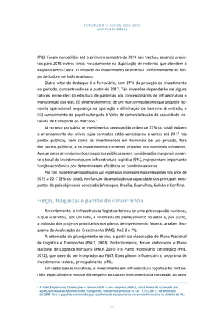 PANORAMA SETORIAL 2015-2018 
LOGÍSTICA DE CARGAS 
(PIL). Foram concedidos até o primeiro semestre de 2014 seis trechos, estando previs-tos 
para 2015 outros cinco, notadamente na duplicação de rodovias que atendem à 
Região Centro-Oeste. O impacto do investimento se distribui uniformemente ao lon-go 
de todo o período analisado. 
Outro setor de destaque é o ferroviário, com 27% da projeção de investimento 
no período, concentrando-se a partir de 2017. Tais inversões dependerão de alguns 
fatores, entre eles: (i) estrutura de garantias aos concessionários de infraestrutura e 
manutenção das vias; (ii) desenvolvimento de um marco regulatório que propicie iso-nomia 
operacional, segurança na operação e eliminação de barreiras à entrada; e 
(iii) cumprimento do papel outorgado à Valec de comercialização da capacidade ins-talada 
122 
de transporte ao mercado.5 
Já no setor portuário, os investimentos previstos (da ordem de 23% do total) incluem 
o arrendamento dos ativos cujos contratos estão vencidos ou a vencer até 2017 nos 
portos públicos, bem como os investimentos em terminais de uso privado, fora 
dos portos públicos, e os investimentos correntes privados nos terminais existentes. 
Apesar de os arrendamentos nos portos públicos serem considerados marginais peran-te 
o total de investimentos em infraestrutura logística (5%), representam importante 
função econômica por determinarem eficiência ao comércio exterior. 
Por fim, no setor aeroportuário são esperadas inversões mais relevantes nos anos de 
2015 a 2017 (8% do total), em função da ampliação da capacidade dos principais aero-portos 
do país objetos de concessão (Viracopos, Brasília, Guarulhos, Galeão e Confins). 
Forças, fraquezas e padrão de concorrência 
Recentemente, a infraestrutura logística tornou-se uma preocupação nacional, 
o que acarretou, por um lado, a retomada do planejamento no setor e, por outro, 
a inclusão dos projetos prioritários nos planos de investimento federal, a saber: Pro-grama 
de Aceleração do Crescimento (PAC), PAC 2 e PIL. 
A retomada do planejamento se deu a partir da elaboração do Plano Nacional 
de Logística e Transportes (PNLT, 2007). Posteriormente, foram elaborados o Plano 
Nacional de Logística Portuária (PNLP, 2010) e o Plano Hidroviário Estratégico (PHE, 
2012), que deverão ser integrados ao PNLT. Esses planos influenciam o programa de 
investimento federal, principalmente o PIL. 
Em razão dessas iniciativas, o investimento em infraestrutura logística foi fortale-cido, 
especialmente no que diz respeito ao uso do instrumento da concessão ao setor 
5 A Valec Engenharia, Construções e Ferrovias S.A. é uma empresa pública, sob a forma de sociedade por 
ações, vinculada ao Ministério dos Transportes, nos termos previstos na Lei 11.772, de 17 de setembro 
de 2008. Terá o papel de comercialização da oferta de transporte na nova rede ferroviária no âmbito do PIL. 
 