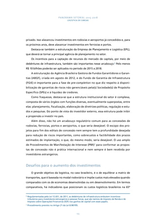 PANORAMA SETORIAL 2015-2018 
LOGÍSTICA DE CARGAS 
privado. Isso alavancou investimentos em rodovias e aeroportos já concedidos e, para 
os próximos anos, deve alavancar investimentos em ferrovias e portos. 
Destaca-se também a estruturação da Empresa de Planejamento e Logística (EPL), 
que deverá se tornar a principal agência de planejamento no setor. 
Os incentivos para a captação de recursos do mercado de capitais, por meio de 
debêntures de infraestrutura, também são importantes nesse arcabouço.6 Pelo menos 
R$ 10 bilhões poderão ser aplicados no período de 2015 a 2018. 
A estruturação da Agência Brasileira Gestora de Fundos Garantidores e Garan-tias 
(ABGF), criada em agosto de 2012, e do Fundo de Garantia de Infraestrutura 
(FGIE) é importante para a fase de pre-completion no que diz respeito à disponi-bilização 
de garantias de riscos não gerenciáveis pela(s) Sociedade(s) de Propósito 
Específico (SPEs) e à liquidez de credores. 
Como fraquezas, destaca-se que a estrutura institucional do setor é complexa, 
composta de vários órgãos com funções diversas, eventualmente superpostas, entre 
elas: planejamento, fiscalização, elaboração de diretrizes políticas, regulação e estu-dos 
e pesquisas. Do ponto de vista do investidor externo, essa estrutura pode inibir 
123 
a propensão a investir no país. 
Além disso, não há um arcabouço regulatório comum para as concessões de 
rodovias, ferrovias, portos e aeroportos, o que seria desejável. O escopo dos pro-jetos 
para fim dos editais de concessão nem sempre tem a profundidade desejada 
para redução de riscos importantes, como sobrecustos e factibilidade dos prazos 
estimados de implantação, o que, do mesmo modo, seria desejável. O uso amplo 
de Procedimentos de Manifestação de Interesse (PMI)7 para conformar as propos-tas 
de concessão não é prática internacional e nem sempre é bem recebida por 
investidores estrangeiros. 
Desafios para o aumento dos investimentos 
O grande objetivo da logística, no caso brasileiro, é o de equilibrar a matriz de 
transportes, que é baseada no modal rodoviário e impõe custos mais elevados quando 
comparados com os de economias desenvolvidas ou em desenvolvimento. Em termos 
comparativos, há indicadores que posicionam os custos logísticos brasileiros na 65ª 
6 Regulamentadas pela Lei 12.431, de 2011, as debêntures de infraestrutura embutem incentivos 
tributários para investidores estrangeiros e pessoas físicas, que são isentos de Imposto de Renda e de 
Imposto sobre Operações Financeiras (IOF) nos ganhos de capital com esses papéis. 
7 Procedimento previsto no Artigo 21 da Lei 8.987/95. 
 