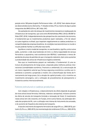 PANORAMA SETORIAL 2015-2018 
LOGÍSTICA DE CARGAS 
posição entre 160 países (Logistic Performance Index – LPI, 2014),8 bem abaixo de paí-ses 
desenvolvidos (como Alemanha, 1º; Estados Unidos, 9º) ou mesmo de alguns países 
integrantes dos BRICS (China, 28º; Índia, 54º). 
Há avaliações do valor de estoque de investimentos necessários à readequação da 
infraestrutura de transportes, que varia entre R$ 424 bilhões (PNLT, 2012) e R$ 987 bi-lhões 
(CNT, 2014). Independentemente das perspectivas de crescimento da economia, 
é fundamental que os investimentos produtivos sejam realizados, a fim de reduzir 
os custos logísticos no Brasil, que impactam negativamente as cadeias produtivas e a 
competitividade das empresas brasileiras. As condições macroeconômicas no mundo e 
no país poderão facilitar ou dificultar essa tarefa. 
Equilibrar a matriz modal de transportes, no caso brasileiro, significa, entre outras 
ações, aumentar a rede atual (extensão em km) e a oferta (capacidade) de serviços 
ferroviários e aquaviários, mais econômicos (em R$/TKU),9 sustentáveis e menos de-pendentes 
do preço do petróleo do que o transporte rodoviário, bem como aumentar 
a produtividade dos ativos da infraestrutura logística existentes. 
Para que os investimentos possam ser realizados, é fundamental: (i) uma es-trutura 
de planejamento de longo prazo, amparada pelas melhores práticas inter-nacionais 
(contabilidade econômica, financeira e ambiental); (ii) a estruturação de 
um marco regulatório setorial que forneça segurança econômica e jurídica aos in-vestidores 
e aumente a propensão a investir; (iii) a diversificação das fontes de fi-nanciamento 
de longo prazo; (iv) a atração do capital privado; e (v) o incentivo ao 
investimento estrangeiro, com a utilização de procedimentos de planejamento e 
licitatórios aceitos internacionalmente. 
Fatores estruturais e cadeias produtivas 
Com relação à infraestrutura, o desenvolvimento da oferta depende da geração 
de novos ativos (novas ferrovias, hidrovias, rodovias e aeroportos), inclusive aumento 
da oferta de veículos de transporte (incluída a renovação de frota). O investimento 
nesses ativos tem viés crescente, em função, entre outros fatores, da aceleração deri-vada 
dos projetos do PIL, com a utilização mais intensa do instrumento da concessão, 
e do aumento da frequência dos sistemas de transporte. 
A taxa de crescimento do segmento ferroviário de carga (5% a.a., 2003-2013), por-tuário 
(5,2% a.a., 2003-2013), da movimentação de contêineres (7,9% a.a., 2003-2013), 
8 O LPI é elaborado pelo Banco Mundial, e sua composição inclui qualidade da infraestrutura, questões de 
fronteira, dificuldades para o embarque internacional de cargas, qualidade e competência da logística e 
rastreabilidade e celeridade dos processos de movimentação de cargas. 
9 Tonelada quilômetro útil. 
124 
 