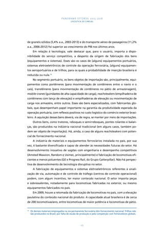 PANORAMA SETORIAL 2015-2018 
LOGÍSTICA DE CARGAS 
de granéis sólidos (5,4% a.a., 2003-2013) e do transporte aéreo de passageiros (11,2% 
a.a., 2006-2012) foi superior ao crescimento do PIB nos últimos anos. 
Em relação à tecnologia, vale destacar que, para o usuário, importa a dispo-nibilidade 
do serviço competitivo, a despeito da origem de fabricação dos bens 
(equipamentos e sistemas). Esses são os casos de (alguns) equipamentos portuários, 
sistemas eletroeletrônicos de controle da operação ferroviária, (alguns) equipamen-tos 
aeroportuários e de trilhos, para os quais a probabilidade de inserção brasileira é 
125 
reduzida ou nula.10 
No segmento portuário, os bens objetos de importação são, principalmente, equi-pamentos 
como portêineres (para movimentação de contêineres entre o navio e o 
cais), transtêineres (para movimentação de contêineres no pátio de armazenagem), 
mobile-cranes (guindastes de alta capacidade de carga), reachsteakers (empilhadeira de 
contêineres com lança de elevação) e empilhadeiras de elevação ou movimentação de 
carga nos armazéns, entre outros. Esses são bens especializados, com fabricantes glo-bais, 
que desempenham papel importante na garantia da produtividade esperada da 
operação portuária, com reflexos positivos no custo logístico do comércio exterior brasi-leiro. 
A aquisição desses bens deverá, via de regra, se manter por meio de importações. 
Outros bens, como tratores, reboques e semirreboques, pontes rolantes e balan-ças, 
são produzidos na indústria nacional tradicional (em alguns casos, também po-dem 
ser objeto de importação). Há, ainda, o caso de alguns reachsteakers com poten-cial 
de fornecimento nacional. 
A indústria de materiais e equipamentos ferroviários instalada no país, por sua 
vez, é bastante diversificada e capaz de atender às necessidades futuras do setor. Há 
desenvolvimento inovativo de vagões com engenharia e desempenho competitivos 
(Amsted Maxxion, Random e Usimec, principalmente) e fabricação de locomotivas efi-cientes 
e menos poluentes (GE e Progress Rail, do Grupo Catterpillar). Não há perspec-tiva 
de desenvolvimento de tecnologia disruptiva no setor. 
A fabricação de equipamentos e sistemas eletroeletrônicos referentes à sinali-zação 
de via, automação e de controle de tráfego (centros de controle operacional) 
podem, com algum incentivo, ter maior conteúdo nacional. O setor importa peças 
e sobressalentes, notadamente para locomotivas fabricadas no exterior, ou mesmo 
equipamentos fabricados no país. 
Em 2009, houve a retomada da fabricação de locomotivas no país, com a elevação 
paulatina do conteúdo nacional do produto. A capacidade atual brasileira é de cerca 
de 200 locomotivas/ano, entre locomotivas de maior potência e locomotivas de pátio. 
10 Os demais materiais empregados na via permanente ferroviária têm fornecimento nacional. Trilhos não 
são produzidos no Brasil, por falta de escala de produção e pela competição com fornecedores globais. 
 