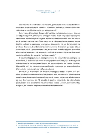 PANORAMA SETORIAL 2015-2018 
LOGÍSTICA DE CARGAS 
Já a indústria de construção naval nacional, por sua vez, dedica-se ao atendimen-to 
do setor de petróleo e gás, com baixa expectativa de inserção competitiva no mer-cado 
de carga geral (embarcações porta-contêineres).12 
Com relação à tecnologia da operação logística, muitos equipamentos e sistemas 
são adquiridos por OL estrangeiros com operações no Brasil, em pacotes tecnológicos 
de empresas de tecnologia estrangeira. Alguns são desenvolvidos no país, por empre-sas 
de software nacional, para OL de menor porte. Há uma pulverização ainda grande 
dos OLs no Brasil e capacidade heterogênea dos agentes no uso de tecnologia na 
prestação do serviço. Quanto maior o desenvolvimento desse setor, que cresce a taxas 
superiores a 30% a.a. (período 1997-2013), maior será o aumento do porte econômico 
e do nível de governança das empresas e maiores serão as condições de desenvolvi-mento 
tecnológico das operações logísticas no país.13 
O crescimento populacional, o comportamento dos consumidores nas compras via 
e-commerce, o redesenho das redes de varejo (internacionalização) e a utilização de 
diversos canais de distribuição em função das novas exigências dos clientes (internet, 
lojas, celular etc.) são elementos que pressionarão a demanda por serviços logísticos 
diferenciados (mais complexos) no futuro próximo. 
Em resumo, o investimento em infraestrutura logística poderá se tornar peça rele-vante 
no desenvolvimento brasileiro dos próximos anos, na medida da necessidade de 
equacionamento de excessivos custos internos, da (quase) indiferente relação quanto 
ao nível de crescimento do PIB (solução de passivos existentes) e da externalidade 
positiva sobre toda a economia. Incluem-se nesse escopo, também, os investimentos, 
marginais, de aumento da produtividade dos ativos existentes. 
12 Mesmas condições de preço e prazo de competidores estrangeiros. 
13 Com o aumento do número de referências SKUs (mercadorias) e da complexidade cada vez maior do 
gerenciamento desses estoques, a automatização do processo logístico será cada vez mais necessária. 
127 
 