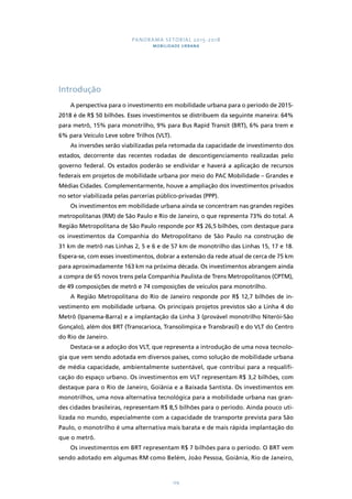 PANORAMA SETORIAL 2015-2018 
MOBILIDADE URBANA 
129 
Introdução 
A perspectiva para o investimento em mobilidade urbana para o período de 2015- 
2018 é de R$ 50 bilhões. Esses investimentos se distribuem da seguinte maneira: 64% 
para metrô, 15% para monotrilho, 9% para Bus Rapid Transit (BRT), 6% para trem e 
6% para Veículo Leve sobre Trilhos (VLT). 
As inversões serão viabilizadas pela retomada da capacidade de investimento dos 
estados, decorrente das recentes rodadas de descontigenciamento realizadas pelo 
governo federal. Os estados poderão se endividar e haverá a aplicação de recursos 
federais em projetos de mobilidade urbana por meio do PAC Mobilidade – Grandes e 
Médias Cidades. Complementarmente, houve a ampliação dos investimentos privados 
no setor viabilizada pelas parcerias público-privadas (PPP). 
Os investimentos em mobilidade urbana ainda se concentram nas grandes regiões 
metropolitanas (RM) de São Paulo e Rio de Janeiro, o que representa 73% do total. A 
Região Metropolitana de São Paulo responde por R$ 26,5 bilhões, com destaque para 
os investimentos da Companhia do Metropolitano de São Paulo na construção de 
31 km de metrô nas Linhas 2, 5 e 6 e de 57 km de monotrilho das Linhas 15, 17 e 18. 
Espera-se, com esses investimentos, dobrar a extensão da rede atual de cerca de 75 km 
para aproximadamente 163 km na próxima década. Os investimentos abrangem ainda 
a compra de 65 novos trens pela Companhia Paulista de Trens Metropolitanos (CPTM), 
de 49 composições de metrô e 74 composições de veículos para monotrilho. 
A Região Metropolitana do Rio de Janeiro responde por R$ 12,7 bilhões de in-vestimento 
em mobilidade urbana. Os principais projetos previstos são a Linha 4 do 
Metrô (Ipanema-Barra) e a implantação da Linha 3 (provável monotrilho Niterói-São 
Gonçalo), além dos BRT (Transcarioca, Transolímpica e Transbrasil) e do VLT do Centro 
do Rio de Janeiro. 
Destaca-se a adoção dos VLT, que representa a introdução de uma nova tecnolo-gia 
que vem sendo adotada em diversos países, como solução de mobilidade urbana 
de média capacidade, ambientalmente sustentável, que contribui para a requalifi-cação 
do espaço urbano. Os investimentos em VLT representam R$ 3,2 bilhões, com 
destaque para o Rio de Janeiro, Goiânia e a Baixada Santista. Os investimentos em 
monotrilhos, uma nova alternativa tecnológica para a mobilidade urbana nas gran-des 
cidades brasileiras, representam R$ 8,5 bilhões para o período. Ainda pouco uti-lizada 
no mundo, especialmente com a capacidade de transporte prevista para São 
Paulo, o monotrilho é uma alternativa mais barata e de mais rápida implantação do 
que o metrô. 
Os investimentos em BRT representam R$ 7 bilhões para o período. O BRT vem 
sendo adotado em algumas RM como Belém, João Pessoa, Goiânia, Rio de Janeiro, 
 