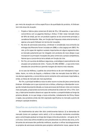 PANORAMA SETORIAL 2015-2018 
AEROESPACIAL 
por meio da atuação em nichos específicos e da qualidade do produto. A Embraer 
tem três áreas de atuação: 
• Projeta e fabrica jatos comerciais (E-Jets) de 70 a 120 assentos, o que evita a 
concorrência com as gigantes Boeing e Airbus. É líder nesse mercado (mais 
de 50% do total), por ter um produto superior ao da concorrente principal, a 
canadense Bombardier. Mas, em função das fraquezas vistas anteriormente, é 
apenas uma quick follower em termos de inovações. 
• Na área de aeronaves executivas, a Embraer é considerada nova entrante (as 
entregas dos Phenoms foram iniciadas em 2008, e a dos Legacys em 2001). Po-rém, 
já foi capaz de registrar sucessos importantes em alguns segmentos des-se 
mercado justamente por ter chegado com produtos de novo design e que 
incorporam as principais inovações dos jatos comerciais a preços competitivos, 
fatores que a concorrência teria adiado em função da crise. 
• Por fim, em sua área de defesa e segurança, a estratégia é essencialmente a de 
atuação com produtos de nicho – Tucano, KC-390, AEW&C –, o que evita níveis 
elevados de concorrência e permite margens de retorno mais robustas. 
Já no caso da Helibras, o padrão da concorrência se dá com helicópteros impor-tados. 
Assim, no nicho do Esquilo, a Helibras é líder de mercado (mais de 50%). Já 
nos demais segmentos, a concorrência ocorre somente entre aeronaves importadas e, 
então, as fatias de mercado são mais equitativas. 
Por fim, a principal tendência nova no setor ocorre na área de jatos comerciais da 
Embraer. Alinhadas com o que ocorrerá com a Airbus, a Boeing e a Bombardier na se-gunda 
metade da presente década, as novas aeronaves da Embraer virão com motores 
mais avançados, propiciando economia de combustível da ordem de 12% a 15%. Com 
isso, a fabricante brasileira deverá ser capaz de manter a competitividade ao longo da 
próxima década. Já no que tange a novos entrantes, notadamente da China, Rússia 
e Japão, seus produtos ainda não têm expressão significativa no mercado a ponto de 
ameaçar a posição brasileira. 
Desafios ao aumento dos investimentos 
Os investimentos do setor têm dois condicionantes básicos: (i) as demandas do 
mercado (como em qualquer outro setor); e (ii) os elevados montantes envolvidos 
para a amortização gradual ao longo dos longos ciclos dos produtos – em geral, de 15 
a 25 anos. Como essa última tendência vem prevalecendo nos últimos dez anos, os fa-bricantes 
de aeronaves têm preferido melhorar, atualizar e refinar tecnologicamente 
os projetos de aeronaves existentes para projetos radicalmente novos, apesar da de- 
13 
 