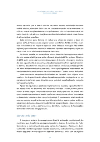 PANORAMA SETORIAL 2015-2018 
MOBILIDADE URBANA 
lhando o trânsito com os demais veículos e trazendo impacto revitalizador das áreas 
onde é adotado, como tem sido o caso nas cidades europeias e norte-americanas. As 
críticas a essa tecnologia referem-se principalmente ao valor do investimento e ao im-pacto 
visual da rede aérea, o que já vem sendo solucionado através de novas formas 
132 
de alimentação e propulsão. 
Cabe comentar que a demora em efetuar-se a seleção de projetos se deve, em 
grande parte, à inexistência de projetos básicos consistentes. Tendo em vista a incer-teza 
e inconstância das regras de apoio ao setor, estados e municípios não sentem 
segurança para investir na elaboração de estudos e projetos de transporte, cujo custo 
é alto e com prazo relativamente longo de elaboração. 
Na década passada, um somatório de fatores, tais como os compromissos assumi-dos 
pelo país para habilitar-se a sediar a Copa do Mundo de 2014 e os Jogos Olímpicos 
de 2016, assim como o agravamento dos gargalos de trânsito e transporte ocasiona-dos 
pelo aquecimento da economia, pelo subsídio aos combustíveis e pelo crescimen-to 
da frota de automóveis impulsionada pelas medidas anticíclicas adotadas para fa-zer 
frente à crise internacional, pressionou a realização urgente de investimentos em 
transporte coletivo, especialmente nas 12 cidades-sede da Copa do Mundo de futebol. 
Investimentos em transporte coletivo devem ser pensados como projetos estru-turadores 
do desenvolvimento urbano, baseados em estudos consistentes e em um 
planejamento de longo prazo, discutido com a sociedade e avalizado pelas instâncias 
técnicas competentes. 
Apesar de alguns sinais positivos em planejamento e gestão, especialmente vin-dos 
de São Paulo, Rio de Janeiro, Belo Horizonte, Fortaleza, Salvador, Curitiba, Floria-nópolis 
e Porto Alegre, cumpre destacar que esse esforço precisará ser perene para 
que o país alcance um nível de serviço satisfatório na mobilidade urbana. Outro espa-ço 
de evolução importante é no campo institucional. O impulso dado pela inversão de 
recursos no setor gerará tanto mais benefícios econômicos quanto mais o ambiente 
seja propício à discussão de padronização técnica, ao aprendizado e desenvolvimento 
tecnológico, bem como ao aperfeiçoamento do sistema regulatório, da fiscalização e 
do monitoramento do serviço prestado. 
Estrutura do setor 
O transporte urbano de passageiros no Brasil é atribuição constitucional dos 
municípios que, dessa forma, são os principais atores do setor. O município é o Poder 
Concedente e, na maior parte dos casos, planejador, regulador e fiscalizador. Even-tualmente 
é também operador. Eles são responsáveis, particularmente, pelos siste-mas 
de pequena e média capacidade operados por ônibus. Ainda com a função de 
 