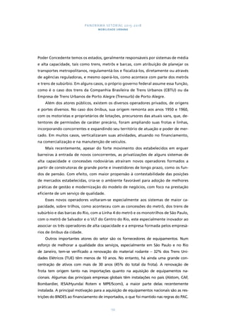 PANORAMA SETORIAL 2015-2018 
MOBILIDADE URBANA 
Poder Concedente temos os estados, geralmente responsáveis por sistemas de média 
e alta capacidade, tais como trens, metrôs e barcas, com atribuição de planejar os 
transportes metropolitanos, regulamentá-los e fiscalizá-los, diretamente ou através 
de agências reguladoras, e mesmo operá-los, como acontece com parte dos metrôs 
e trens de subúrbio. Em alguns casos, o próprio governo federal assume essa função, 
como é o caso dos trens da Companhia Brasileira de Trens Urbanos (CBTU) ou da 
Empresa de Trens Urbanos de Porto Alegre (Trensurb) de Porto Alegre. 
Além dos atores públicos, existem os diversos operadores privados, de origens 
e portes diversos. No caso dos ônibus, sua origem remonta aos anos 1950 e 1960, 
com os motoristas e proprietários de lotações, precursores das atuais vans, que, de-tentores 
de permissões de caráter precário, foram ampliando suas frotas e linhas, 
incorporando concorrentes e expandindo seu território de atuação e poder de mer-cado. 
Em muitos casos, verticalizaram suas atividades, atuando no financiamento, 
na comercialização e na manutenção de veículos. 
Mais recentemente, apesar do forte movimento dos estabelecidos em erguer 
barreiras à entrada de novos concorrentes, as privatizações de alguns sistemas de 
alta capacidade e concessões rodoviárias atraíram novos operadores formados a 
partir de construtoras de grande porte e investidores de longo prazo, como os fun-dos 
de pensão. Com efeito, com maior propensão à contestabilidade das posições 
de mercados estabelecidas, cria-se o ambiente favorável para adoção de melhores 
práticas de gestão e modernização do modelo de negócios, com foco na prestação 
eficiente de um serviço de qualidade. 
Esses novos operadores voltaram-se especialmente aos sistemas de maior ca-pacidade, 
sobre trilhos, como aconteceu com as concessões do metrô, dos trens de 
subúrbio e das barcas do Rio, com a Linha 4 do metrô e os monotrilhos de São Paulo, 
com o metrô de Salvador e o VLT do Centro do Rio, este especialmente inovador ao 
associar os três operadores de alta capacidade e a empresa formada pelos empresá-rios 
de ônibus da cidade. 
Outros importantes atores do setor são os fornecedores de equipamentos. Num 
esforço de melhorar a qualidade dos serviços, especialmente em São Paulo e no Rio 
de Janeiro, tem-se verificado a renovação do material rodante – 32% dos Trens Uni-dades 
Elétricos (TUE) têm menos de 10 anos. No entanto, há ainda uma grande con-centração 
de ativos com mais de 30 anos (45% do total da frota). A renovação de 
frota tem origem tanto nas importações quanto na aquisição de equipamentos na-cionais. 
Algumas das principais empresas globais têm instalações no país (Alstom, CAF, 
Bombardier, IESA/Hyundai Rotem e MPE/Scomi), a maior parte delas recentemente 
instalada. A principal motivação para a aquisição de equipamentos nacionais são as res-trições 
do BNDES ao financiamento de importados, o que foi mantido nas regras do PAC. 
133 
 