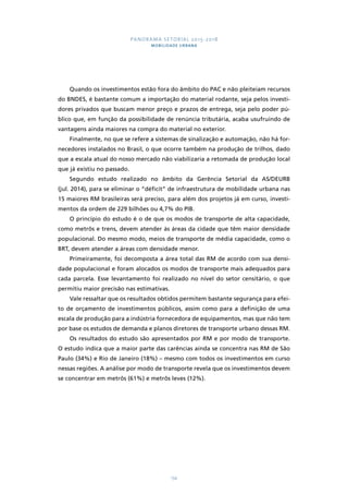 PANORAMA SETORIAL 2015-2018 
MOBILIDADE URBANA 
Quando os investimentos estão fora do âmbito do PAC e não pleiteiam recursos 
do BNDES, é bastante comum a importação do material rodante, seja pelos investi-dores 
privados que buscam menor preço e prazos de entrega, seja pelo poder pú-blico 
que, em função da possibilidade de renúncia tributária, acaba usufruindo de 
vantagens ainda maiores na compra do material no exterior. 
Finalmente, no que se refere a sistemas de sinalização e automação, não há for-necedores 
instalados no Brasil, o que ocorre também na produção de trilhos, dado 
que a escala atual do nosso mercado não viabilizaria a retomada de produção local 
que já existiu no passado. 
Segundo estudo realizado no âmbito da Gerência Setorial da AS/DEURB 
(jul. 2014), para se eliminar o “déficit” de infraestrutura de mobilidade urbana nas 
15 maiores RM brasileiras será preciso, para além dos projetos já em curso, investi-mentos 
da ordem de 229 bilhões ou 4,7% do PIB. 
O princípio do estudo é o de que os modos de transporte de alta capacidade, 
como metrôs e trens, devem atender às áreas da cidade que têm maior densidade 
populacional. Do mesmo modo, meios de transporte de média capacidade, como o 
BRT, devem atender a áreas com densidade menor. 
Primeiramente, foi decomposta a área total das RM de acordo com sua densi-dade 
populacional e foram alocados os modos de transporte mais adequados para 
cada parcela. Esse levantamento foi realizado no nível do setor censitário, o que 
permitiu maior precisão nas estimativas. 
Vale ressaltar que os resultados obtidos permitem bastante segurança para efei-to 
de orçamento de investimentos públicos, assim como para a definição de uma 
escala de produção para a indústria fornecedora de equipamentos, mas que não tem 
por base os estudos de demanda e planos diretores de transporte urbano dessas RM. 
Os resultados do estudo são apresentados por RM e por modo de transporte. 
O estudo indica que a maior parte das carências ainda se concentra nas RM de São 
Paulo (34%) e Rio de Janeiro (18%) – mesmo com todos os investimentos em curso 
nessas regiões. A análise por modo de transporte revela que os investimentos devem 
se concentrar em metrôs (61%) e metrôs leves (12%). 
134 
 