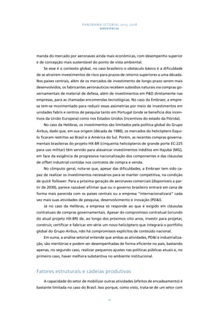 PANORAMA SETORIAL 2015-2018 
AEROESPACIAL 
manda do mercado por aeronaves ainda mais econômicas, com desempenho superior 
e de concepção mais sustentável do ponto de vista ambiental. 
Se esse é o contexto global, no caso brasileiro o obstáculo básico é a dificuldade 
de se atraírem investimentos de risco para prazos de retorno superiores a uma década. 
Nos países centrais, além de os mercados de investimento de longo prazo serem mais 
desenvolvidos, os fabricantes aeronáuticos recebem subsídios naturais via compras go-vernamentais 
de material de defesa, além de investimentos em P&D diretamente nas 
empresas, para as chamadas encomendas tecnológicas. No caso da Embraer, a empre-sa 
tem-se movimentado para reduzir essas assimetrias por meio de investimentos em 
unidades fabris e centros de pesquisa tanto em Portugal (onde se beneficia dos incen-tivos 
da União Europeia) como nos Estados Unidos (incentivos do estado da Flórida). 
No caso da Helibras, os investimentos são limitados pela política global do Grupo 
Airbus, dado que, em sua origem (década de 1980), os mercados do helicóptero Esqui-lo 
ficaram restritos ao Brasil e à América do Sul. Porém, as recentes compras governa-mentais 
brasileiras do projeto HX-BR (cinquenta helicópteros de grande porte EC-225 
para uso militar) têm servido para alavancar investimentos inéditos em Itajubá (MG), 
em face da exigência de progressiva nacionalização dos componentes e das cláusulas 
de offset industrial contidas nos contratos de compra e venda. 
No cômputo geral, nota-se que, apesar das dificuldades, a Embraer tem sido ca-paz 
de realizar os investimentos necessários para se manter competitiva, na condição 
de quick follower. Para a próxima geração de aeronaves comerciais (disponíveis a par-tir 
de 2030), parece razoável afirmar que ou o governo brasileiro entrará em cena de 
forma mais parecida com os países centrais ou a empresa “internacionalizará” cada 
vez mais suas atividades de pesquisa, desenvolvimento e inovação (PD&I). 
Já no caso da Helibras, a empresa só responde ao que é exigido em cláusulas 
contratuais de compras governamentais. Apesar do compromisso contratual (oriundo 
do atual projeto HX-BR) de, ao longo dos próximos oito anos, investir para projetar, 
construir, certificar e fabricar em série um novo helicóptero que integrará o portfólio 
global do Grupo Airbus, não há compromissos explícitos de conteúdo nacional. 
Em suma, a análise setorial entende que ambas as atividades, PD&I e industrializa-ção, 
são meritórias e podem ser desempenhadas de forma eficiente no país, bastando 
apenas, no segundo caso, realizar pequenos ajustes nas políticas públicas atuais e, no 
primeiro caso, haver melhora substantiva no ambiente institucional. 
Fatores estruturais e cadeias produtivas 
A capacidade do setor de mobilizar outras atividades (efeitos de encadeamento) é 
bastante limitada no caso do Brasil. Isso porque, como visto, trata-se de um setor com 
14 
 