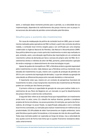 PANORAMA SETORIAL 2015-2018 
PETRÓLEO E GÁS 
assim, a realização desse montante previsto para o período, ou a velocidade de sua 
implementação, dependerá do realinhamento dos preços internos com os preços in-ternacionais 
dos derivados de petróleo comercializados pela Petrobras. 
Desafios para o aumento dos investimentos 
Por causa da readequação da política de conteúdo local em 2005, para os investi-mentos 
realizados pelas operadoras de P&G no Brasil, a partir dos contratos da sétima 
rodada, o conteúdo local mínimo exigido passa a ser certificado por uma empresa 
credenciada na Agência Nacional do Petróleo, Gás Natural e Biocombustíveis (ANP). 
Essa política determina que a maior parte dos investimentos no setor seja realizada no 
país, evitando, assim, uma elevação significativa das importações em um contexto de 
crescimento vultoso da demanda por bens e serviços do próprio setor de P&G. Os in-vestimentos 
diretos e indiretos do setor de P&G, portanto, potencializarão a geração 
de renda e emprego e o desenvolvimento de novas tecnologias no país. 
Apesar da quebra do monopólio em 1997, a Petrobras ainda é a grande responsável 
pelos investimentos no setor. Cabe destacar que a Petrobras continua mantendo níveis 
elevados de investimentos no país, mesmo com a queda de produção de petróleo em 
2013 e com o aumento da importação de derivados,3 o que tem afetado sua geração de 
caixa devido ao diferencial de preços entre mercado doméstico e internacional. 
É importante notar que, mesmo em um contexto de perspectivas favoráveis de 
investimento no setor, a taxa marginal de crescimento dos investimentos da Petrobras 
poderá ser contida por dois fatores principais. 
O primeiro refere-se à capacidade de geração de caixa para realizar todos os in-vestimentos 
de seu Plano de Negócios em um mercado no qual há desalinhamento 
dos preços internos e externos dos combustíveis. 
O segundo fator refere-se às restrições físicas que impossibilitam um investimento 
ainda maior no setor, como: (i) o desafio de realizar diversos, grandes e complexos 
projetos de forma simultânea, nos prazos previstos; (ii) restrições, por parte dos forne-cedores, 
de entregar no prazo fixado, na especificação adequada e com o conteúdo 
local mínimo contratado, ou restrições para realizar investimentos em melhoria de sua 
produtividade; (iii) dificuldade de obter licenciamentos em órgãos ambientais, tanto 
pela Petrobras quanto pelos fornecedores; e (iv) escassez de mão de obra qualificada. 
Todas essas restrições podem ser superadas ao longo do tempo, mas a velocidade de 
seus ajustes ocorre de forma mais lenta que os ajustes financeiros necessários desta-cados 
140 
anteriormente. 
3 A Petrobras passou de exportadora líquida para importadora líquida de gasolina desde 2011. 
 