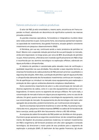 PANORAMA SETORIAL 2015-2018 
PETRÓLEO E GÁS 
Fatores estruturais e cadeias produtivas 
O setor de P&G já está consolidado e, mesmo assim, encontra-se em franca ex-pansão 
no Brasil, sobretudo em decorrência do significativo aumento nas reservas 
141 
provadas existentes. 
As grandes empresas operadoras, fornecedoras e integradoras mundiais desse 
setor estão presentes no país. Como ponto forte, tais empresas apresentam expressi-va 
capacidade de investimento, boa gestão financeira, atuação global e consistente 
investimento em pesquisa e desenvolvimento (P&D). 
A Petrobras, por sua vez, continuará sendo a maior produtora de petróleo no 
Brasil. Mesmo com a esperada redução percentual de sua participação no mercado, 
ainda será responsável, no longo prazo, por cerca de 80% da produção de petróleo 
no país. Historicamente, a Petrobras tem investido significativamente em P&D e hoje 
é reconhecida por seu domínio tecnológico na exploração offshore, sobretudo em 
águas profundas e ultraprofundas. 
A indústria do petróleo é caracterizada pelos elevados níveis de certificação e 
qualidade requeridos nas suas atividades. Para atender a esses requisitos técnicos, as 
empresas fornecedoras da cadeia produtiva de P&G precisam priorizar a qualidade e a 
segurança das soluções. Além disso, a produção de petróleo e gás em águas profundas 
e ultraprofundas demanda dos fornecedores investimentos contínuos em inovação, a 
fim de aperfeiçoar ou introduzir no mercado novos equipamentos para exploração e 
produção de óleo e gás em ambientes altamente complexos e desafiadores. 
Outra característica importante do setor é a alta concentração de mercado em 
diversos segmentos da cadeia, como é o caso dos equipamentos submarinos e tur-bogeradores. 
O mesmo ocorre no segmento de serviços offshore. Por outro lado, a 
concentração de mercado é baixa em alguns poucos segmentos, como no caso do de 
válvulas. Em geral, quanto mais complexa a tecnologia do equipamento, maior será 
sua concentração de mercado. Os equipamentos de alta tecnologia e de maior valor 
agregado são produzidos, predominantemente, por multinacionais estrangeiras. 
Quanto às empresas tipicamente brasileiras no setor de P&G, há presença majo-ritária 
das micro, pequenas e médias empresas (MPME) na cadeia de fornecedores de 
bens e serviços, sendo que 85% têm faturamento inferior a R$ 100 milhões. 
As empresas da cadeia fornecedora de P&G podem ser divididas em dois grupos. 
O primeiro grupo apresenta as seguintes características: (a) são competitivas global-mente; 
(b) dispõem de processos produtivos modernos; (c) realizam investimentos 
em P&D e engenharia; (d) fornecem produtos com alto valor agregado e conteúdo 
tecnológico; (e) direcionam a maior parte de seus produtos para o segmento de 
exploração e produção (E&P); (f) desfrutam de boa gestão financeira; (g) atuam 
 