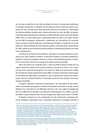PANORAMA SETORIAL 2015-2018 
PETRÓLEO E GÁS 
ser um país competitivo e com alta tecnologia em bens e serviços para exploração 
e produção de petróleo. É também um dos países de maior renda per capita e qua-lidade 
de vida. Grande parte desse panorama derivou do sucesso na implantação 
de políticas públicas voltadas para o desenvolvimento do setor de P&G norueguês, 
motivadas pelas descobertas de petróleo no Mar do Norte a partir do fim da década 
1960. Entre as várias ações para o desenvolvimento do setor e da cadeia produ-tiva 
de P&G norueguesa, destacamos a elaboração de uma política de conteúdo 
local, a criação da Statoil (empresa controlada pelo Estado), a criação de um fundo 
soberano, disponibilidade de financiamento público, incentivos para investimentos 
em P&D e políticas de transferência de tecnologia e investimentos públicos em áreas 
como infraestrutura.6 
A política de conteúdo local brasileira, inspirada no sucesso da política norue-guesa, 
tem como objetivo fortalecer a demanda dirigida ao mercado doméstico e 
expandir a oferta de empregos. Buscam-se, assim, externalidades positivas na indús-tria 
e na economia nacional, em especial na cadeia produtiva de P&G. 
Além da política de conteúdo local, o setor de P&G brasileiro dispõe de um 
regime aduaneiro especial. Na ocasião da abertura do setor no Brasil, com o obje-tivo 
de atrair empresas estrangeiras, foi criado em 1999, ano da primeira rodada 
de licitação de campos exploratórios pela ANP, um regime aduaneiro especial para 
as atividades de exploração e produção no país, suspendendo impostos de impor-tação 
e demais impostos federais na admissão temporária de qualquer bem para 
143 
aquelas atividades.7 
O Regime Aduaneiro Especial de Exportação e de Importação de bens desti-nados 
às atividades de pesquisa e de lavra das jazidas de petróleo e de gás natural 
(Repetro) foi instituído em 2.9.1999 pelo Decreto 3.161 com vigência estabelecida 
até 31.12.2005. No ano de 2001, sua vigência foi alterada para 31.12.2007 e, por fim, 
em 2004, o regime especial teve nova prorrogação de vigência para até 31.12.2020. 
O Repetro consiste em uma combinação de três tratamentos tributários dis-tintos: 
drawback, exportação ficta e admissão temporária. O drawback permite a 
6 Outro exemplo seria o caso da Coreia do Sul. Na década 1960, a Coreia do Sul era um país muito pobre, 
com nível de desenvolvimento similar a alguns países africanos. A partir da década de 1960 e 1970, a 
Coreia do Sul implantou políticas econômicas espelhadas naquelas que promoveram o desenvolvimento 
do Japão no passado. O país conseguiu desenvolver sua indústria naval, de eletrônicos de alta 
tecnologia, automobilística etc. Algumas décadas após adotar essas políticas econômicas, a Coreia do 
Sul ultrapassava o Brasil em nível de desenvolvimento e de renda per capita. Hoje, é reconhecida como 
uma nação de alta tecnologia, produzindo e desenvolvendo navios, plataformas e sondas para o setor 
de P&G, automóveis, celulares e tablets de última geração. 
7 Nesse período, o contexto macroeconômico e institucional do país era distinto do momento atual. 
O preço do petróleo oscilava em torno de US$ 18/bbl e as reservas consistiam em campos de petróleo 
pesado e de baixa qualidade. Com o passar dos anos, ocorreram diversas mudanças positivas em relação 
à situação econômica e institucional do país, e o preço do petróleo passou para um patamar mais 
elevado, em torno de US$ 100/bbl. 
 