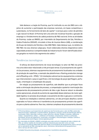 PANORAMA SETORIAL 2015-2018 
PETRÓLEO E GÁS 
Vale destacar a criação do Prominp, que foi instituído no ano de 2003 com o ob-jetivo 
de aumentar a participação das empresas nacionais, em bases competitivas e 
sustentáveis, no fornecimento de bens de capital10 e serviços para o setor de petróleo 
e gás natural no Brasil. O Prominp tem uma série de iniciativas focando a geração de 
emprego e o fortalecimento da cadeia produtiva de P&G nacional. Entre as atividades 
do Prominp, coube ao BNDES, por intermédio do Departamento de Gás, Petróleo e 
Cadeia Produtiva (DEGAP), vinculado à Área de Insumos Básico (AIB), a coordenação 
do Grupo da Indústria de Petróleo e Gás (IND P&G). Cabe destacar que, no âmbito do 
IND P&G nos seus diversos subgrupos, foram elaborados diversos diagnósticos sobre 
capacidade produtiva e competitividade da indústria local e foram identificados diver-sos 
gargalos na maioria dos segmentos da cadeia.11 
145 
Tendências tecnológicas 
O esforço de desenvolvimento de novas tecnologias no setor de P&G nos próxi-mos 
anos deve estar relacionado a três principais temas: (i) processamento de superfí-cie 
(os processos, sistemas e equipamentos de processamento localizados nas unidades 
de produção de superfícies, a exemplo das plataformas e floating production storage 
and offloading units – FPSO);12 (ii) instalações submarinas (os equipamentos e sistemas 
que interconectam o poço à superfície); e (iii) tecnologia de poços (perfilagem, perfu-ração, 
cimentação e completação dos poços). 
Em relação ao processamento de superfície, vale detalhar que os principais focos 
serão a otimização das plantas de processo, a compactação e posterior marinização dos 
equipamentos de processamento primário de óleo e gás. Busca-se reduzir os elevados 
custos operacionais, através do aumento da capacidade desses sistemas e da maior agili-dade 
logística no processo de produção e escoamento de óleo e gás para o continente. 
Quanto às instalações e sistemas submarinos, um dos principais desafios a serem 
superados no futuro refere-se à transferência do processamento primário da superfí-cie 
para a planta submarina. Para isso, sistemas complexos de processamento deverão 
10 O Prominp destaca os principais bens de capital que são fornecidos para o setor de P&G, sendo eles: 
telecomunicação, subestação e transformadores, geradores e motores, painéis de distribuição elétrica, 
automação, tubos, siderurgia, turbinas a vapor, guinchos, válvulas, flanges e conexões, caldeiraria, 
subsea – equipamentos, subsea –, umbilicais e LF, bombas, compressores, motores a combustão, 
guindastes, serviços de engenharia, construção e montagem, instrumentação e medição, turbinas a 
gás, compressores (centrífugos), motores (grande porte). 
11 Por intermédio do DEGAP, o BNDES contempla uma visão vertical e integrada de toda a indústria de 
P&G, ao realizar análises de mercados e políticas industriais para esse setor como um todo. 
As análises e as políticas elaboradas abarcam desde os fornecedores de equipamentos, bens e serviços 
até os operadores de P&G, abrangendo, assim, ofertantes e demandantes de equipamentos e 
bens e serviços de todo o setor. 
12 Unidades flutuantes de produção, armazenamento e transferência de petróleo. 
 