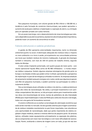 PANORAMA SETORIAL 2015-2018 
RESÍDUOS SÓLIDOS URBANOS 
Para pequenos municípios, com volume gerado de RSU inferior a 100-200 t/d, a 
tendência é pela formação de consórcios intermunicipais, que podem aproveitar o 
aumento de escala para viabilizar a implantação e a operação do aterro, ou a licitação 
para um operador privado com custos menores. 
Em um prazo mais longo, com o desenvolvimento de novas tecnologias que redu-zam 
a dependência aos aterros sanitários, essa barreira de entrada perderá importância, 
podendo trazer um aumento da concorrência no setor. 
Fatores estruturais e cadeias produtivas 
A gestão de RSU apresenta externalidades importantes, tanto na dimensão 
ambiental quanto na social. A destinação adequada dos resíduos reduz o impacto 
no meio ambiente e os riscos à saúde, principalmente nas comunidades próximas 
aos locais que recebem resíduos de maneira inadequada. A geração de empregos 
também é relevante, com mais de 330 mil postos de trabalho diretos, segundo 
dados da Abrelpe. 
O setor ainda é bastante pulverizado, com quatro grupos de maior porte – com 
receita operacional líquida (ROL) acima de R$ 400 milhões/ano – e muitas empre-sas 
médias e pequenas. Existem algumas empresas estrangeiras de grande porte na 
Europa e nos Estados Unidos que podem entrar no Brasil, aproveitando a perspectiva 
de implantação no país de tecnologias já utilizadas no exterior. As empresas estaduais 
de saneamento também possuem sinergias com o setor, sendo que algumas já operam 
com RSU em pequenos municípios, e podem aumentar sua participação na coleta e 
tratamento de RSU. 
Para as tecnologias atuais utilizadas na coleta e nos aterros, a cadeia produtiva já 
possui alto índice de nacionalização. Na coleta, o principal investimento é em cami-nhões 
compactadores. Nos aterros, os três principais valores para investimentos estão 
nas obras civis (movimentação de terra), mantas de polietileno de alta Intensidade 
(PEAD) para impermeabilização e tubos de PEAD para coleta de chorume e de biogás, 
todos com uma gama de fornecedores nacionais. 
O cenário é diferente ao se analisar as tecnologias de valorização econômica que 
estão sendo inseridas no mercado. Os dois grandes sistemas para triagem automatiza-da 
de resíduos instalados recentemente no país foram importados, mas vislumbra-se 
uma oportunidade de nacionalização, dado que partes importantes do sistema en-globam 
chapas metálicas, esteiras e motores elétricos de pequeno porte. Os sensores 
ópticos, utilizados nesses equipamentos principalmente na separação dos plásticos, 
são os componentes com maior teor tecnológico e com maior dificuldade de naciona-lização. 
Porém, analisando o sistema de triagem como um todo, já que ele não tem 
150 
 