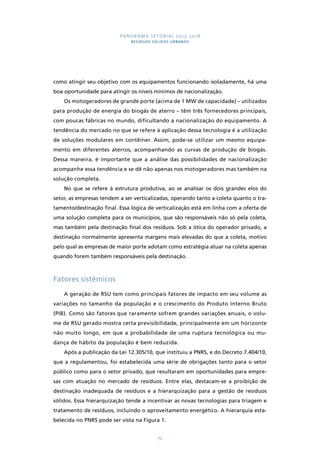 PANORAMA SETORIAL 2015-2018 
RESÍDUOS SÓLIDOS URBANOS 
como atingir seu objetivo com os equipamentos funcionando isoladamente, há uma 
boa oportunidade para atingir os níveis mínimos de nacionalização. 
Os motogeradores de grande porte (acima de 1 MW de capacidade) – utilizados 
para produção de energia do biogás de aterro – têm três fornecedores principais, 
com poucas fábricas no mundo, dificultando a nacionalização do equipamento. A 
tendência do mercado no que se refere à aplicação dessa tecnologia é a utilização 
de soluções modulares em contêiner. Assim, pode-se utilizar um mesmo equipa-mento 
em diferentes aterros, acompanhando as curvas de produção de biogás. 
Dessa maneira, é importante que a análise das possibilidades de nacionalização 
acompanhe essa tendência e se dê não apenas nos motogeradores mas também na 
solução completa. 
No que se refere à estrutura produtiva, ao se analisar os dois grandes elos do 
setor, as empresas tendem a ser verticalizadas, operando tanto a coleta quanto o tra-tamento/ 
destinação final. Essa lógica de verticalização está em linha com a oferta de 
uma solução completa para os municípios, que são responsáveis não só pela coleta, 
mas também pela destinação final dos resíduos. Sob a ótica do operador privado, a 
destinação normalmente apresenta margens mais elevadas do que a coleta, motivo 
pelo qual as empresas de maior porte adotam como estratégia atuar na coleta apenas 
quando forem também responsáveis pela destinação. 
151 
Fatores sistêmicos 
A geração de RSU tem como principais fatores de impacto em seu volume as 
variações no tamanho da população e o crescimento do Produto Interno Bruto 
(PIB). Como são fatores que raramente sofrem grandes variações anuais, o volu-me 
de RSU gerado mostra certa previsibilidade, principalmente em um horizonte 
não muito longo, em que a probabilidade de uma ruptura tecnológica ou mu-dança 
de hábito da população é bem reduzida. 
Após a publicação da Lei 12.305/10, que instituiu a PNRS, e do Decreto 7.404/10, 
que a regulamentou, foi estabelecida uma série de obrigações tanto para o setor 
público como para o setor privado, que resultaram em oportunidades para empre-sas 
com atuação no mercado de resíduos. Entre elas, destacam-se a proibição de 
destinação inadequada de resíduos e a hierarquização para a gestão de resíduos 
sólidos. Essa hierarquização tende a incentivar as novas tecnologias para triagem e 
tratamento de resíduos, incluindo o aproveitamento energético. A hierarquia esta-belecida 
no PNRS pode ser vista na Figura 1. 
 