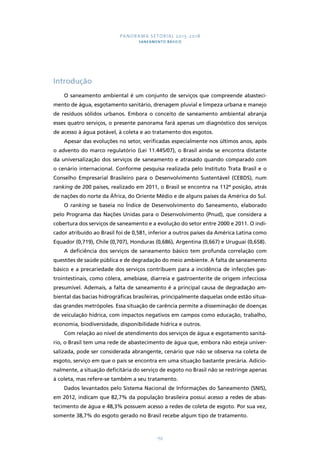 PANORAMA SETORIAL 2015-2018 
SANEAMENTO BÁSICO 
155 
Introdução 
O saneamento ambiental é um conjunto de serviços que compreende abasteci-mento 
de água, esgotamento sanitário, drenagem pluvial e limpeza urbana e manejo 
de resíduos sólidos urbanos. Embora o conceito de saneamento ambiental abranja 
esses quatro serviços, o presente panorama fará apenas um diagnóstico dos serviços 
de acesso à água potável, à coleta e ao tratamento dos esgotos. 
Apesar das evoluções no setor, verificadas especialmente nos últimos anos, após 
o advento do marco regulatório (Lei 11.445/07), o Brasil ainda se encontra distante 
da universalização dos serviços de saneamento e atrasado quando comparado com 
o cenário internacional. Conforme pesquisa realizada pelo Instituto Trata Brasil e o 
Conselho Empresarial Brasileiro para o Desenvolvimento Sustentável (CEBDS), num 
ranking de 200 países, realizado em 2011, o Brasil se encontra na 112ª posição, atrás 
de nações do norte da África, do Oriente Médio e de alguns países da América do Sul. 
O ranking se baseia no Índice de Desenvolvimento do Saneamento, elaborado 
pelo Programa das Nações Unidas para o Desenvolvimento (Pnud), que considera a 
cobertura dos serviços de saneamento e a evolução do setor entre 2000 e 2011. O indi-cador 
atribuído ao Brasil foi de 0,581, inferior a outros países da América Latina como 
Equador (0,719), Chile (0,707), Honduras (0,686), Argentina (0,667) e Uruguai (0,658). 
A deficiência dos serviços de saneamento básico tem profunda correlação com 
questões de saúde pública e de degradação do meio ambiente. A falta de saneamento 
básico e a precariedade dos serviços contribuem para a incidência de infecções gas-trointestinais, 
como cólera, amebíase, diarreia e gastroenterite de origem infecciosa 
presumível. Ademais, a falta de saneamento é a principal causa de degradação am-biental 
das bacias hidrográficas brasileiras, principalmente daquelas onde estão situa-das 
grandes metrópoles. Essa situação de carência permite a disseminação de doenças 
de veiculação hídrica, com impactos negativos em campos como educação, trabalho, 
economia, biodiversidade, disponibilidade hídrica e outros. 
Com relação ao nível de atendimento dos serviços de água e esgotamento sanitá-rio, 
o Brasil tem uma rede de abastecimento de água que, embora não esteja univer-salizada, 
pode ser considerada abrangente, cenário que não se observa na coleta de 
esgoto, serviço em que o país se encontra em uma situação bastante precária. Adicio-nalmente, 
a situação deficitária do serviço de esgoto no Brasil não se restringe apenas 
à coleta, mas refere-se também a seu tratamento. 
Dados levantados pelo Sistema Nacional de Informações do Saneamento (SNIS), 
em 2012, indicam que 82,7% da população brasileira possui acesso a redes de abas-tecimento 
de água e 48,3% possuem acesso a redes de coleta de esgoto. Por sua vez, 
somente 38,7% do esgoto gerado no Brasil recebe algum tipo de tratamento. 
 
