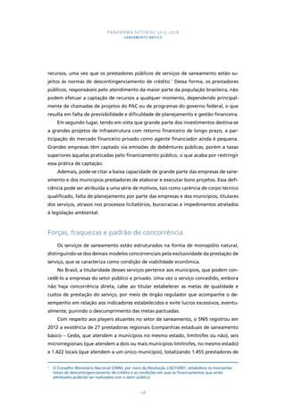 PANORAMA SETORIAL 2015-2018 
SANEAMENTO BÁSICO 
recursos, uma vez que os prestadores públicos de serviços de saneamento estão su-jeitos 
às normas de descontingenciamento de crédito.1 Dessa forma, os prestadores 
públicos, responsáveis pelo atendimento da maior parte da população brasileira, não 
podem efetuar a captação de recursos a qualquer momento, dependendo principal-mente 
de chamadas de projetos do PAC ou de programas do governo federal, o que 
resulta em falta de previsibilidade e dificuldade de planejamento e gestão financeira. 
Em segundo lugar, tendo em vista que grande parte dos investimentos destina-se 
a grandes projetos de infraestrutura com retorno financeiro de longo prazo, a par-ticipação 
do mercado financeiro privado como agente financiador ainda é pequena. 
Grandes empresas têm captado via emissões de debêntures públicas, porém a taxas 
superiores àquelas praticadas pelo financiamento público, o que acaba por restringir 
essa prática de captação. 
Ademais, pode-se citar a baixa capacidade de grande parte das empresas de sane-amento 
e dos municípios prestadores de elaborar e executar bons projetos. Essa defi-ciência 
pode ser atribuída a uma série de motivos, tais como carência de corpo técnico 
qualificado, falta de planejamento por parte das empresas e dos municípios, titulares 
dos serviços, atrasos nos processos licitatórios, burocracias e impedimentos atrelados 
à legislação ambiental. 
Forças, fraquezas e padrão de concorrência 
Os serviços de saneamento estão estruturados na forma de monopólio natural, 
distinguindo-se dos demais modelos concorrenciais pela exclusividade da prestação de 
serviço, que se caracteriza como condição de viabilidade econômica. 
No Brasil, a titularidade desses serviços pertence aos municípios, que podem con-cedê- 
lo a empresas do setor público e privado. Uma vez o serviço concedido, embora 
não haja concorrência direta, cabe ao titular estabelecer as metas de qualidade e 
custos de prestação do serviço, por meio de órgão regulador que acompanhe o de-sempenho 
em relação aos indicadores estabelecidos e evite lucros excessivos, eventu-almente, 
punindo o descumprimento das metas pactuadas. 
Com respeito aos players atuantes no setor de saneamento, o SNIS registrou em 
2012 a existência de 27 prestadoras regionais (companhias estaduais de saneamento 
básico – Cesbs, que atendem a municípios no mesmo estado, limítrofes ou não), seis 
microrregionais (que atendem a dois ou mais municípios limítrofes, no mesmo estado) 
e 1.422 locais (que atendem a um único município), totalizando 1.455 prestadores de 
1 O Conselho Monetário Nacional (CMN), por meio da Resolução 2.827/2001, estabelece os montantes 
totais de descontingenciamento de crédito e as condições em que os financiamentos que serão 
pleiteados poderão ser realizados com o setor público. 
158 
 