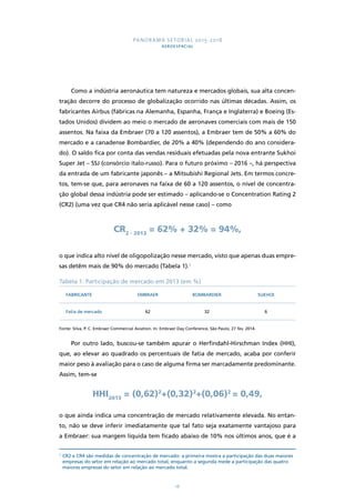 PANORAMA SETORIAL 2015-2018 
AEROESPACIAL 
Como a indústria aeronáutica tem natureza e mercados globais, sua alta concen-tração 
decorre do processo de globalização ocorrido nas últimas décadas. Assim, os 
fabricantes Airbus (fábricas na Alemanha, Espanha, França e Inglaterra) e Boeing (Es-tados 
Unidos) dividem ao meio o mercado de aeronaves comerciais com mais de 150 
assentos. Na faixa da Embraer (70 a 120 assentos), a Embraer tem de 50% a 60% do 
mercado e a canadense Bombardier, de 20% a 40% (dependendo do ano considera-do). 
O saldo fica por conta das vendas residuais efetuadas pela nova entrante Sukhoi 
Super Jet – SSJ (consórcio ítalo-russo). Para o futuro próximo – 2016 –, há perspectiva 
da entrada de um fabricante japonês – a Mitsubishi Regional Jets. Em termos concre-tos, 
tem-se que, para aeronaves na faixa de 60 a 120 assentos, o nível de concentra-ção 
global dessa indústria pode ser estimado – aplicando-se o Concentration Rating 2 
(CR2) (uma vez que CR4 não seria aplicável nesse caso) – como 
CR2 - 2013 = 62% + 32% = 94%, 
o que indica alto nível de oligopolização nesse mercado, visto que apenas duas empre-sas 
detêm mais de 90% do mercado (Tabela 1).1 
Tabela 1: Participação de mercado em 2013 (em %) 
FABRICANTE EMBRAER BOMBARDIER SUKHOI 
Fatia de mercado 62 32 6 
Fonte: Silva, P. C. Embraer Commercial Aviation. In: Embraer Day Conference, São Paulo, 27 fev. 2014. 
Por outro lado, buscou-se também apurar o Herfindahl-Hirschman Index (HHI), 
que, ao elevar ao quadrado os percentuais de fatia de mercado, acaba por conferir 
maior peso à avaliação para o caso de alguma firma ser marcadamente predominante. 
Assim, tem-se 
HHI2013 = (0,62)2+(0,32)2+(0,06)2 = 0,49, 
o que ainda indica uma concentração de mercado relativamente elevada. No entan-to, 
não se deve inferir imediatamente que tal fato seja exatamente vantajoso para 
a Embraer: sua margem líquida tem ficado abaixo de 10% nos últimos anos, que é a 
1 CR2 e CR4 são medidas de concentração de mercado: a primeira mostra a participação das duas maiores 
empresas do setor em relação ao mercado total, enquanto a segunda mede a participação das quatro 
maiores empresas do setor em relação ao mercado total. 
16 
 