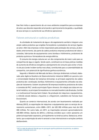 PANORAMA SETORIAL 2015-2018 
SANEAMENTO BÁSICO 
Esse fato indica o aparecimento de um novo ambiente competitivo para as empresas 
do setor, que deverão responder priorizando o aprimoramento da gestão, a qualidade 
de seus serviços e o aumento de sua eficiência operacional. 
Fatores estruturais e cadeias produtivas 
As atividades de tratamento de água e de esgotamento sanitário integram uma 
ampla cadeia produtiva que engloba fornecedores e prestadores de serviços ligados 
ao setor. Além das empresas e entes responsáveis pela prestação dos serviços, já abor-dados 
anteriormente, são parte da cadeia produtiva empresas produtoras de tubos e 
conexões, fabricantes de equipamentos como bombas e hidrômetros, produtores de 
produtos químicos e fornecedores de energia elétrica. 
O consumo de energia costuma ser um dos componentes de maior custo para as 
companhias de água e esgoto. Sendo assim, constituem-se em boas práticas medidas 
de aumento da eficiência energética e planejamento do consumo para evitar o horá-rio 
de pico (onde incidem tarifas mais altas), contribuindo para a sustentabilidade da 
companhia, com potencial de significativos ganhos econômicos. 
Segundo o Relatório de Mercado de Bens e Serviços Ambientais no Brasil, elabo-rado 
pela Agência Brasileira de Desenvolvimento Industrial (ABDI) em parceria com 
a Universidade Estadual de Campinas (Unicamp), os principais segmentos da cadeia 
produtiva são: canalização, bombas, hidrômetros e equipamentos utilizados nas esta-ções 
de tratamento. Existem atualmente 50 empresas brasileiras produtoras de tubos 
e conexões de PVC,3 sendo as principais Tigre e Amanco. Em relação aos tubos em ma-terial 
metálico, os principais fornecedores no mercado brasileiro são Brastubo, Confab 
e a multinacional francesa Saint Cobain. Na produção de máquinas e equipamentos, 
o referido estudo destaca a Aquamec e a Degremont, subsidiária da francesa Suez 
Environment. 
Quanto ao comércio internacional, de acordo com levantamento realizado por 
Abimaq (2012), as exportações de máquinas e equipamentos para os serviços de sa-neamento 
aumentaram, entre 2008 e 2011, de US$ 200 milhões para mais de US$ 
400 milhões. Por outro lado, em 2011, as importações somaram aproximadamente 
US$ 800 milhões. Apenas do déficit, a Abimaq considera que o setor apresenta um 
potencial exportador expressivo, principalmente na América Latina. Destaca-se, entre-tanto, 
que a exportação do setor é sensível a crises internacionais e variações cambiais 
162 
desfavoráveis. 
3 PVC é a sigla de polyvinyl chloride que em português significa policloreto de polivinila, um plástico 
também conhecido como vinil. 
 