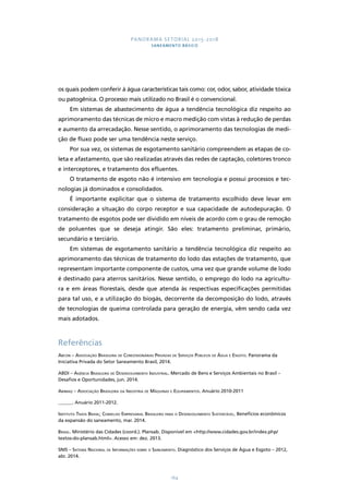 PANORAMA SETORIAL 2015-2018 
SANEAMENTO BÁSICO 
os quais podem conferir à água características tais como: cor, odor, sabor, atividade tóxica 
ou patogênica. O processo mais utilizado no Brasil é o convencional. 
Em sistemas de abastecimento de água a tendência tecnológica diz respeito ao 
aprimoramento das técnicas de micro e macro medição com vistas à redução de perdas 
e aumento da arrecadação. Nesse sentido, o aprimoramento das tecnologias de medi-ção 
de fluxo pode ser uma tendência neste serviço. 
Por sua vez, os sistemas de esgotamento sanitário compreendem as etapas de co-leta 
e afastamento, que são realizadas através das redes de captação, coletores tronco 
e interceptores, e tratamento dos efluentes. 
O tratamento de esgoto não é intensivo em tecnologia e possui processos e tec-nologias 
164 
já dominados e consolidados. 
É importante explicitar que o sistema de tratamento escolhido deve levar em 
consideração a situação do corpo receptor e sua capacidade de autodepuração. O 
tratamento de esgotos pode ser dividido em níveis de acordo com o grau de remoção 
de poluentes que se deseja atingir. São eles: tratamento preliminar, primário, 
secundário e terciário. 
Em sistemas de esgotamento sanitário a tendência tecnológica diz respeito ao 
aprimoramento das técnicas de tratamento do lodo das estações de tratamento, que 
representam importante componente de custos, uma vez que grande volume de lodo 
é destinado para aterros sanitários. Nesse sentido, o emprego do lodo na agricultu-ra 
e em áreas florestais, desde que atenda às respectivas especificações permitidas 
para tal uso, e a utilização do biogás, decorrente da decomposição do lodo, através 
de tecnologias de queima controlada para geração de energia, vêm sendo cada vez 
mais adotados. 
Referências 
Abcon – Associação Brasileira de Concessionárias Privadas de Serviços Públicos de Água e Esgoto. Panorama da 
Iniciativa Privada do Setor Saneamento Brasil, 2014. 
ABDI – Agência Brasileira de Desenvolvimento Industrial. Mercado de Bens e Serviços Ambientais no Brasil – 
Desafios e Oportunidades, jun. 2014. 
Abimaq – Associação Brasileira da Indústria de Máquinas e Equipamentos. Anuário 2010-2011 
______. Anuário 2011-2012. 
Instituto Trata Brasil; Conselho Empresarial Brasileiro para o Desenvolvimento Sustentável. Benefícios econômicos 
da expansão do saneamento, mar. 2014. 
Brasil. Ministério das Cidades (coord.). Plansab. Disponível em http://www.cidades.gov.br/index.php/ 
textos-do-plansab.html. Acesso em: dez. 2013. 
SNIS – Sistema Nacional de Informações sobre o Saneamento. Diagnóstico dos Serviços de Água e Esgoto – 2012, 
abr. 2014. 
 