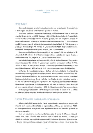 PANORAMA SETORIAL 2015-2018 
SIDERÚRGICO 
166 
Introdução 
O mercado de aço é caracterizado, atualmente, por uma situação de sobreoferta 
e de margens reduzidas, tanto no Brasil quanto no mundo. 
Contando com uma capacidade instalada de 2.166 milhões de t/ano, a produção 
mundial de aço bruto, em 2013, chegou a 1.606 milhões de toneladas (t). A capacidade 
ociosa mundial somou 550 milhões de t/ano, grande parte em função do excesso de 
capacidade da China, que hoje se aproxima de 400 milhões de t/ano. O mundo operou 
em 2013 com um nível de utilização da capacidade instalada (Nuci) de 74%. Nesse ano, a 
produção chinesa atingiu 780 milhões de t, representando 48,6% da produção mundial. 
O segundo maior produtor de aço foi o Japão, com 110 milhões de t. 
O consumo global de produtos acabados de aço cresceu 3,6%, em relação a 2012, 
atingindo 1.481 milhões de t. O consumo aparente de acabados per capita chegou a 
um novo recorde, 225,2 kg/hab, + 2,5% no comparativo anual. 
A produção brasileira de aço bruto, em 2013, foi de 34,2 milhões de t. Com capaci-dade 
instalada de 48,5 milhões de t, a siderurgia brasileira operou com um Nuci de 70%, 
abaixo da média mundial, que foi de 74%. O consumo aparente brasileiro fechou o ano 
com 26,4 milhões de t, 4,9% acima de 2012, com consumo per capita de 146 kg/hab. 
Em função da redução das margens e do Nuci relativamente baixo do setor, vários 
investimentos siderúrgicos foram postergados ou definitivamente abandonados. Pro-jetos 
de novas capacidades de aço bruto que se encontram em construção estão loca-lizados, 
principalmente, na China, na Índia, nos Estados Unidos, na Arábia Saudita e 
no Irã. Nos Estados Unidos, parte significativa dos projetos que estão sendo instalados 
deve utilizar o gás natural na produção de aço, por meio de uma rota com a produção 
de ferro esponja (direct reduced iron – DRI), devido ao boom do shale gas americano. 
No Brasil, no período de 2015 a 2018 são esperadas inversões da ordem de R$ 12 bilhões 
na siderurgia, destacando-se o projeto da Companhia Siderúrgica de Pecém (CSP). 
Forças, fraquezas e padrão de concorrência 
A lógica da indústria siderúrgica é a da produção para atendimento ao mercado 
interno, com o excedente voltado às exportações. A China, que apresentou 48,6% 
da produção mundial de aço, em 2013, representou 47,3% do consumo aparente de 
produtos acabados. 
Com um crescimento médio mundial esperado de cerca de 3% a.a., nos pró-ximos 
anos, com a China mais alinhada com o resto do mundo, a produção 
siderúrgica asiática, que em 2013 representou 67,5% do total do mundo, deve continuar 
a deter a maior parcela da produção nos próximos anos, podendo atingir a casa dos 
 
