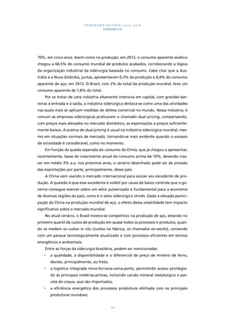 PANORAMA SETORIAL 2015-2018 
SIDERÚRGICO 
70%, em cinco anos. Assim como na produção, em 2013, o consumo aparente asiático 
chegou a 66,5% do consumo mundial de produtos acabados, corroborando a lógica 
da organização industrial da siderurgia baseada no consumo. Cabe citar que a Aus-trália 
e a Nova Zelândia, juntas, apresentaram 0,3% da produção e 0,4% do consumo 
aparente de aço, em 2013. O Brasil, com 2% do total da produção mundial, teve um 
consumo aparente de 1,8% do total. 
Por se tratar de uma indústria altamente intensiva em capital, com grandes bar-reiras 
à entrada e à saída, a indústria siderúrgica destaca-se como uma das atividades 
nas quais mais se aplicam medidas de defesa comercial no mundo. Nessa indústria, é 
comum as empresas siderúrgicas praticarem o chamado dual pricing, compensando, 
com preços mais elevados no mercado doméstico, as exportações a preços suficiente-mente 
baixos. A prática de dual pricing é usual na indústria siderúrgica mundial, mes-mo 
em situações normais de mercado, tornando-se mais evidente quando o excesso 
de ociosidade é considerável, como no momento. 
Em função da queda esperada do consumo da China, que já chegou a apresentar, 
recentemente, taxas de crescimento anual do consumo acima de 10%, devendo cres-cer 
em média 3% a.a. nos próximos anos, o cenário desenhado pode ser de pressão 
das exportações por parte, principalmente, desse país. 
A China vem usando o mercado internacional para escoar seu excedente de pro-dução. 
A questão é que esse excedente é volátil por causa do baixo controle que o go-verno 
consegue exercer sobre um setor pulverizado e fundamental para a economia 
de diversas regiões do país, como é o setor siderúrgico chinês. Dada a elevada partici-pação 
da China na produção mundial de aço, o efeito dessa volatilidade tem impacto 
167 
significativo sobre o mercado mundial. 
No atual cenário, o Brasil mostra-se competitivo na produção de aço, estando no 
primeiro quartil de custos de produção em quase todos os processos e produtos, quan-do 
se medem os custos in situ (custos na fábrica, os chamados ex-works), contando 
com um parque tecnologicamente atualizado e com processos eficientes em termos 
energéticos e ambientais. 
Entre as forças da siderurgia brasileira, podem ser mencionadas: 
• a qualidade, a disponibilidade e o diferencial de preço de minério de ferro, 
devido, principalmente, ao frete; 
• a logística integrada mina-ferrovia-usina-porto, permitindo acesso privilegia-do 
às principais matérias-primas, incluindo carvão mineral metalúrgico e par-cela 
do coque, que são importados; 
• a eficiência energética dos processos produtivos alinhada com os principais 
produtores mundiais; 
 