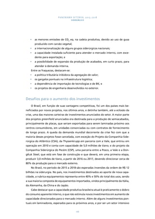PANORAMA SETORIAL 2015-2018 
SIDERÚRGICO 
• as menores emissões de CO2 eq. na cadeia produtiva, devido ao uso de gusa 
168 
produzido com carvão vegetal; 
• a internacionalização de alguns grupos siderúrgicos nacionais; 
• a capacidade instalada suficiente para atender o mercado interno, com exce-dente 
para exportação; e 
• a possibilidade de expansão da produção de acabados, em curto prazo, para 
atender à demanda interna. 
Entre as fraquezas, destacam-se: 
• a política tributária inibidora da agregação de valor; 
• os gargalos pontuais na infraestrutura logística; 
• a dependência de importação de tecnologias e de BK; e 
• os projetos de engenharia desenvolvidos no exterior. 
Desafios para o aumento dos investimentos 
O Brasil, em função de suas vantagens competitivas, foi um dos países mais be-neficiados 
por novos projetos, nos últimos anos, e detinha também, até a eclosão da 
crise, uma das maiores carteiras de investimentos anunciados do setor. A maior parte 
dos projetos greenfield anunciados era destinada para a produção de semiacabados, 
principalmente de placas, que seriam exportadas para serem laminadas próximo aos 
centros consumidores, em unidades consorciadas ou com contratos de fornecimento 
de longo prazo. A queda da demanda mundial decorrente da crise fez com que a 
maioria desses projetos fosse cancelada, com exceção do Projeto da Companhia Side-rúrgica 
do Atlântico (CSA), da Thyssenkrupp em parceria com a Vale, que entrou em 
operação em 2010 e conta com capacidade de 5,0 milhões de t/ano; e do projeto da 
Companhia Siderúrgica do Pecém (CSP), uma parceria entre a Posco, a Vale e a Don-gKuk 
Steel, que está em fase de construção e que deverá, em uma primeira etapa, 
produzir 3,0 milhões de t/ano, a partir de 2016 ou 2017, devendo direcionar cerca de 
80% da produção para o mercado externo. 
No Brasil, no período de 2015 a 2018 são esperadas inversões da ordem de R$ 12 
bilhões na siderurgia. No país, nos investimentos destinados ao aporte de nova capa-cidade, 
a rubrica equipamentos representa entre 40% e 50% do total dos usos, sendo 
a sua maioria composta de equipamentos importados, vindos principalmente da Itália, 
da Alemanha, da China e do Japão. 
Cabe destacar que a capacidade produtiva brasileira atual é praticamente o dobro 
do consumo aparente interno, o que não estimula novos investimentos em aumento de 
capacidade direcionados para o mercado interno. Além de alguns investimentos pon-tuais 
em laminadores, esperados para os próximos anos, e por ser um setor intensivo 
 