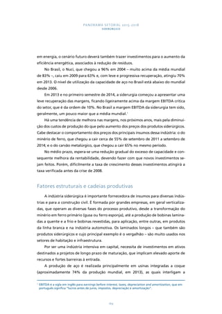 PANORAMA SETORIAL 2015-2018 
SIDERÚRGICO 
em energia, o cenário futuro deverá também trazer investimentos para o aumento da 
eficiência energética, associados à redução de resíduos. 
No Brasil, o Nuci, que chegou a 96% em 2004 – muito acima da média mundial 
de 83% –, caiu em 2009 para 63% e, com leve e progressiva recuperação, atingiu 70% 
em 2013. O nível de utilização da capacidade de aço no Brasil está abaixo do mundial 
desde 2006. 
Em 2013 e no primeiro semestre de 2014, a siderurgia começou a apresentar uma 
leve recuperação das margens, ficando ligeiramente acima da margem EBITDA crítica 
do setor, que é da ordem de 10%. No Brasil a margem EBITDA da siderurgia tem sido, 
geralmente, um pouco maior que a média mundial.1 
Há uma tendência de melhora nas margens, nos próximos anos, mais pela diminui-ção 
dos custos de produção do que pelo aumento dos preços dos produtos siderúrgicos. 
Cabe destacar o comportamento dos preços dos principais insumos dessa indústria: o do 
minério de ferro, que chegou a cair cerca de 55% de setembro de 2011 a setembro de 
2014; e o do carvão metalúrgico, que chegou a cair 65% no mesmo período. 
No médio prazo, espera-se uma redução gradual do excesso de capacidade e con-sequente 
melhora da rentabilidade, devendo fazer com que novos investimentos se-jam 
feitos. Porém, dificilmente a taxa de crescimento desses investimentos atingirá a 
169 
taxa verificada antes da crise de 2008. 
Fatores estruturais e cadeias produtivas 
A indústria siderúrgica é importante fornecedora de insumos para diversas indús-trias 
e para a construção civil. É formada por grandes empresas, em geral verticaliza-das, 
que operam as diversas fases do processo produtivo, desde a transformação do 
minério em ferro primário (gusa ou ferro esponja), até a produção de bobinas lamina-das 
a quente e a frio e bobinas revestidas, para aplicação, entre outras, em produtos 
da linha branca e na indústria automotiva. Os laminados longos – que também são 
produtos siderúrgicos e cujo principal exemplo é o vergalhão – são muito usados nos 
setores de habitação e infraestrutura. 
Por ser uma indústria intensiva em capital, necessita de investimentos em ativos 
destinados a projetos de longo prazo de maturação, que implicam elevado aporte de 
recursos e fortes barreiras à entrada. 
A produção de aço é realizada principalmente em usinas integradas a coque 
(aproximadamente 74% da produção mundial, em 2013), as quais interligam a 
1 EBITDA é a sigla em inglês para earnings before interest, taxes, depreciation and amortization, que em 
português significa “lucros antes de juros, impostos, depreciação e amortização”. 
 
