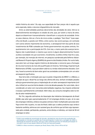 PANORAMA SETORIAL 2015-2018 
AEROESPACIAL 
média histórica do setor.2 Ou seja, sua capacidade de fixar preços não é aquela que 
seria esperada, dada a natureza oligopolística do mercado. 
Entre as externalidades positivas decorrentes das atividades do setor, têm-se os 
desenvolvimentos tecnológicos no estado da arte, que, por serem a marca do setor, 
depois se disseminam transversalmente e beneficiam o conjunto da sociedade. Entre 
os casos clássicos, têm-se o forno de micro-ondas, o pedágio “Sem Parar” (caso espe-cífico 
do Brasil), a panela com Teflon, entre outros. Isso ocorre porque, em contraste 
com outros setores importantes da economia, o aeroespacial tem boa parte de seus 
investimentos de PD&I custeados por fontes governamentais nos países centrais, fre-quentemente 
com a participação de ICTs. Com isso, a maior parte dos avanços tecno-lógicos 
não é patenteável; o máximo que ocorre é alguns desenvolvimentos ficarem 
ocultos à sociedade civil, por ocorrerem, inicialmente, na esfera militar. Esse foi o caso, 
por exemplo, da invenção da internet, em pesquisa coordenada pela Defence Advan-ced 
Research Projects Agency (DARPA) do governo dos Estados Unidos. Por outro lado, 
esse setor tem um longo registro histórico de demandar e concorrer para a formação 
de recursos humanos da mais alta qualificação em Science, Technology, Engineering & 
Mathematics (STEM), e que percebem salários ou rendas relativamente elevados. Com 
isso, haveria aumento do bem-estar geral nas sociedades contempladas com um setor 
aeroespacial significativo. 
Essa teria sido a motivação para que os países integrantes do BRICS3 e o México, a 
exemplo do que o Brasil fez ao longo dos últimos 60 anos, tenham envidado pesados 
esforços governamentais para a implantação de um setor aeroespacial importante (civil 
e/ou militar) em seus territórios desde o início da década passada. Por outro lado, não é 
considerado um setor com marcantes externalidades negativas. Seu impacto ambiental 
é escasso e perfeitamente controlável. Além disso, seu consumo energético está na mé-dia 
do setor metalmecânico. 
Por fim, segundo estimativas da Associação das Indústrias Aeroespaciais do Brasil 
(AIAB), esse setor gera aproximadamente 27 mil empregos diretos no país. Já no caso 
dos empregos indiretos, embora nos países centrais o fator multiplicador para esse setor 
fique entre três e quatro, no caso do Brasil, dado que a cadeia produtiva aqui ainda é 
bastante rarefeita, estima-se com razoável grau de conforto que tal fator seja represen-tado 
pela unidade, perfazendo, portanto, entre diretos e indiretos, um total de 50 mil 
17 
empregos no setor. 
2 O HHI é uma medida de concentração de mercado, calculada por meio da soma dos quadrados das 
participações no mercado em questão das firmas participantes. O índice tem a vantagem de refletir a 
distribuição do tamanho das firmas, visto que o peso conferido às firmas com elevada participação no 
mercado é maior do que aquele relativo às firmas com baixa participação. 
3 O BRICS é o bloco econômico composto por Brasil, Rússia, Índia, China e África do Sul. 
 