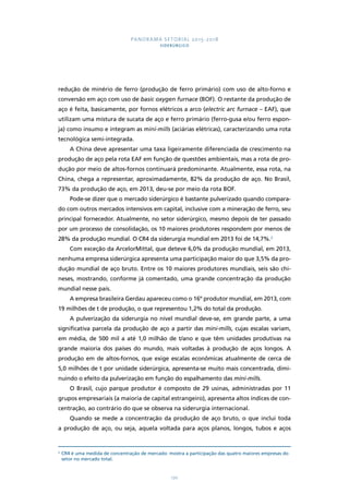 PANORAMA SETORIAL 2015-2018 
SIDERÚRGICO 
redução de minério de ferro (produção de ferro primário) com uso de alto-forno e 
conversão em aço com uso de basic oxygen furnace (BOF). O restante da produção de 
aço é feita, basicamente, por fornos elétricos a arco (electric arc furnace – EAF), que 
utilizam uma mistura de sucata de aço e ferro primário (ferro-gusa e/ou ferro espon-ja) 
como insumo e integram as mini-mills (aciárias elétricas), caracterizando uma rota 
170 
tecnológica semi-integrada. 
A China deve apresentar uma taxa ligeiramente diferenciada de crescimento na 
produção de aço pela rota EAF em função de questões ambientais, mas a rota de pro-dução 
por meio de altos-fornos continuará predominante. Atualmente, essa rota, na 
China, chega a representar, aproximadamente, 82% da produção de aço. No Brasil, 
73% da produção de aço, em 2013, deu-se por meio da rota BOF. 
Pode-se dizer que o mercado siderúrgico é bastante pulverizado quando compara-do 
com outros mercados intensivos em capital, inclusive com a mineração de ferro, seu 
principal fornecedor. Atualmente, no setor siderúrgico, mesmo depois de ter passado 
por um processo de consolidação, os 10 maiores produtores respondem por menos de 
28% da produção mundial. O CR4 da siderurgia mundial em 2013 foi de 14,7%.2 
Com exceção da ArcelorMittal, que deteve 6,0% da produção mundial, em 2013, 
nenhuma empresa siderúrgica apresenta uma participação maior do que 3,5% da pro-dução 
mundial de aço bruto. Entre os 10 maiores produtores mundiais, seis são chi-neses, 
mostrando, conforme já comentado, uma grande concentração da produção 
mundial nesse país. 
A empresa brasileira Gerdau apareceu como o 16º produtor mundial, em 2013, com 
19 milhões de t de produção, o que representou 1,2% do total da produção. 
A pulverização da siderurgia no nível mundial deve-se, em grande parte, a uma 
significativa parcela da produção de aço a partir das mini-mills, cujas escalas variam, 
em média, de 500 mil a até 1,0 milhão de t/ano e que têm unidades produtivas na 
grande maioria dos países do mundo, mais voltadas à produção de aços longos. A 
produção em de altos-fornos, que exige escalas econômicas atualmente de cerca de 
5,0 milhões de t por unidade siderúrgica, apresenta-se muito mais concentrada, dimi-nuindo 
o efeito da pulverização em função do espalhamento das mini-mills. 
O Brasil, cujo parque produtor é composto de 29 usinas, administradas por 11 
grupos empresariais (a maioria de capital estrangeiro), apresenta altos índices de con-centração, 
ao contrário do que se observa na siderurgia internacional. 
Quando se mede a concentração da produção de aço bruto, o que inclui toda 
a produção de aço, ou seja, aquela voltada para aços planos, longos, tubos e aços 
2 CR4 é uma medida de concentração de mercado: mostra a participação das quatro maiores empresas do 
setor no mercado total. 
 