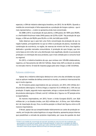 PANORAMA SETORIAL 2015-2018 
SIDERÚRGICO 
especiais, o CR4 da indústria siderúrgica brasileira, em 2013, foi de 90,9%. Quando a 
medida de concentração é feita separando-se a produção de longos e planos – que é 
mais representativa –, o setor se apresenta ainda mais concentrado. 
De 2008 a 2013, na produção de aços planos, o CR4 passou de 100% para 99,8%, 
e o Herfindahl-Hirschman Index (HHI) passou de 0,378 a 0,341.3 Na produção de aços 
longos, o CR4 saiu de 99,8% para 95,4% e o HHI, de 0,426 para 0,359. 
Cabe observar que o país tem uma forte concentração da produção de aço na 
região Sudeste, principalmente no que se refere à produção de planos, resultado da 
combinação da ocorrência, na região, de reservas de minério de ferro, boa logística 
dedicada e grandes mercados consumidores. A produção de aços longos, que tem 
como base as mini-mills, tem uma distribuição mais espalhada, devido à sua escala de 
produção e à orientação dos seus produtos, que é mais voltada para o consumo local 
ou regional. 
Em 2013, a indústria brasileira de aço, que contava com 129.458 colaboradores, 
registrou um faturamento de US$ 33,7 bilhões. Desse total, 82% se devem às vendas 
no mercado interno. O total de impostos pagos pelo setor chegou a US$ 7,6 bilhões. 
171 
Fatores sistêmicos 
Apesar de a indústria siderúrgica destacar-se como uma das atividades nas quais 
mais se aplicam medidas de defesa comercial no mundo, o comércio internacional do 
aço é muito vigoroso. 
Os 10 maiores países exportadores de aço somaram, em 2013, 254 milhões de t 
de produtos siderúrgicos. A China chegou a exportar 61,5 milhões de t, 7,9% da sua 
produção. O Japão, segundo maior exportador, atingiu o volume de 42,5 milhões de t 
de produtos siderúrgicos. O Brasil, com 8,1 milhões de t, figurou na 19ª posição entre 
os exportadores. 
Os maiores importadores, em 2013, foram a União Europeia (EU27), com 30,8 
milhões de t, e os Estados Unidos, com 30,3 milhões de t. A China, com 14,8 milhões 
de t de importação de aço, ficou na sétima posição e o Brasil não figurou entre os 20 
maiores importadores. 
O Brasil, apesar da sua competitividade relativamente ao custos de produção ex- 
-works, em função dos custos logísticos e à carga tributária, apresenta preços internos 
que possibilitam a entrada de produtos importados, por causa da questão do dual 
3 O HHI é uma medida de concentração de mercado calculada por meio da soma dos quadrados das 
participações no mercado em questão das firmas participantes. O índice tem a vantagem de refletir a 
distribuição do tamanho das firmas, posto que o peso conferido às firmas com elevada participação no 
mercado é maior do que aquele relativo às firmas com baixa participação. 
 