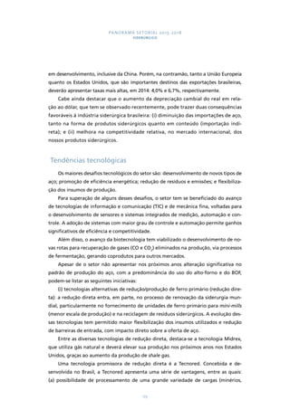 PANORAMA SETORIAL 2015-2018 
SIDERÚRGICO 
em desenvolvimento, inclusive da China. Porém, na contramão, tanto a União Europeia 
quanto os Estados Unidos, que são importantes destinos das exportações brasileiras, 
deverão apresentar taxas mais altas, em 2014: 4,0% e 6,7%, respectivamente. 
Cabe ainda destacar que o aumento da depreciação cambial do real em rela-ção 
ao dólar, que tem se observado recentemente, pode trazer duas consequências 
favoráveis à indústria siderúrgica brasileira: (i) diminuição das importações de aço, 
tanto na forma de produtos siderúrgicos quanto em conteúdo (importação indi-reta); 
e (ii) melhora na competitividade relativa, no mercado internacional, dos 
173 
nossos produtos siderúrgicos. 
Tendências tecnológicas 
Os maiores desafios tecnológicos do setor são: desenvolvimento de novos tipos de 
aço; promoção de eficiência energética; redução de resíduos e emissões; e flexibiliza-ção 
dos insumos de produção. 
Para superação de alguns desses desafios, o setor tem se beneficiado do avanço 
de tecnologias de informação e comunicação (TIC) e de mecânica fina, voltadas para 
o desenvolvimento de sensores e sistemas integrados de medição, automação e con-trole. 
A adoção de sistemas com maior grau de controle e automação permite ganhos 
significativos de eficiência e competitividade. 
Além disso, o avanço da biotecnologia tem viabilizado o desenvolvimento de no-vas 
rotas para recuperação de gases (CO e CO2) eliminados na produção, via processos 
de fermentação, gerando coprodutos para outros mercados. 
Apesar de o setor não apresentar nos próximos anos alteração significativa no 
padrão de produção do aço, com a predominância do uso do alto-forno e do BOF, 
podem-se listar as seguintes iniciativas: 
(i) tecnologias alternativas de redução/produção de ferro primário (redução dire-ta): 
a redução direta entra, em parte, no processo de renovação da siderurgia mun-dial, 
particularmente no fornecimento de unidades de ferro primário para mini-mills 
(menor escala de produção) e na reciclagem de resíduos siderúrgicos. A evolução des-sas 
tecnologias tem permitido maior flexibilização dos insumos utilizados e redução 
de barreiras de entrada, com impacto direto sobre a oferta de aço. 
Entre as diversas tecnologias de redução direta, destaca-se a tecnologia Midrex, 
que utiliza gás natural e deverá elevar sua produção nos próximos anos nos Estados 
Unidos, graças ao aumento da produção de shale gas. 
Uma tecnologia promissora de redução direta é a Tecnored. Concebida e de-senvolvida 
no Brasil, a Tecnored apresenta uma série de vantagens, entre as quais: 
(a) possibilidade de processamento de uma grande variedade de cargas (minérios, 
 